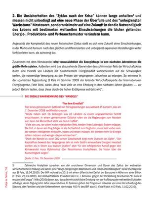 2. Die Unsicherheiten des “Zyklus nach der Krise” können lange anhalten5 und
                       müssen nicht unbedingt auf eine neue Phase der Überfülle und des “unbegrenzten
                       Wachstums” hinsteuern, sondern vielmehr auf eine Zukunft in der die Notwendigkeit
                       des Lebens mit bestimmten weltweiten Einschränkungen die bisher geltenden
                       Energie-, Produktions- und Verbrauchsmuster verändern kann.

                       Angesichts der Komplexität des neuen historischen Zyklus stellt es sich eine Zukunft ohne Einschränkungen,
                       in der Markt und Konsum nach den gleichen undifferenzierten und unbegrenzt expansiven Vorstellungen weiter
                       funktionieren kann, als schwierig dar.

                       Zusammen mit dem Klimawandel wird voraussichtlich die Energiefrage in den nächsten Jahrzehnten die
                       größte Rolle spielen. Außerdem wird das abzusehende Überwinden des schlimmsten Teils der Wirtschaftskrise
                       durch eine Vielzahl von Ländern mit zunehmendem Energiebedarf wahrscheinlich auf die Schwierigkeit
                       treffen, die notwendige Versorgung au den Preisen der vergangenen Jahrzehnte zu erlangen. So erinnerte in
                       der spanischen Tageszeitung El País im Sommer 2009 der leitende Wirtschaftsexperte der Internationalen
                       Energieagentur, Fatih Birol, daran, dass “zwar viele an eine Erholung in den nächsten Jahren glauben, .... wir
                       jedoch Gefahr laufen, dass diese durch die hohen Erdölpreise erdrückt wird”.

                                  DIE SOZIALE WAHRNEHMUNG DES “WANDELS”

                                                                         “Vor dem Ernstfall”
                                  Titel eines gemeinsamen Editorial von 56 Tageszeitungen aus weltweit 45 Ländern, das am
                                  7. Dezember 2009 veröffentlicht wurde.
                                  “Heute haben sich 56 Zeitungen aus 45 Ländern zu einem ungewöhnlichen Schritt
                                  entschlossen: In einem gemeinsamen Editorial rufen sie die Regierungen zum Handeln
                                  auf, denn die Menschheit steht vor dem Ernstfall”.
                                  “Viele von uns, vor allem in der entwickelten Welt, werden ihren Lebensstil ändern müssen.
                                  Die Zeit, in denen ein Flug billiger ist als die Taxifahrt zum Flughafen, muss bald vorbei sein.
                                  Wir werden intelligenter einkaufen, essen und reisen müssen. Wir werden mehr für Energie
                                  zahlen müssen und weniger davon verbrauchen”.
                                  “Doch der Wandel zu einer CO2-armen Gesellschaft birgt mehr Chancen als Opfer”. “Der
                                  Kapitalfluss beweist das: Vergangenes Jahr ist mehr Geld in erneuerbare Energien investiert
                                  worden als in Strom aus fossilen Quellen” aber “für den erfolgreichen Kampf gegen den
                                  Klimawandel muss Optimismus über Pessimismus triumphieren, die Vision über die
                                  Kurzsichtigkeit siegen”.
                                  Quelle: El País, 7th December 2009

                       5           Zahlreiche Analytiker sprechen von der unsicheren Dimension und Dauer des Zyklus der weltweiten
Platja de Palma / 58




                       wirtschaftlichen Erholung und sehen eine “lange Zeit geringen Wachstums und hoher Arbeitslosigkeit“ bevor (Schlagzeile
                       aus El País, 11.04.2010). Der IWF rechnet bis 2011 mit einem öffentlichen Defizit der Eurozone in Höhe von einer Billion
                       (El País, 26.03.2009). Der stellvertretende Präsident der EU, J. Almunia, ging in der Vorstellung des Buches “El euro al
                       rescate de Europa” (März 2010) davon aus, dass die wirtschaftliche Erholung von der Auflösung der weltweiten Schulden
                       abhänge, deren Tilgung zehn Jahre dauern könne. In Spanien gehen die Prognosen teilweise von einer Verschuldung des
                       Staates, der Familien und der Unternehmen von knapp 400 % des BIP aus (X. Vidal Folch in El País, 11.02.2010).
 