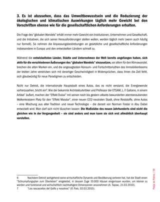 3. Es ist abzusehen, dass das Umweltbewusstsein und die Reduzierung der
ökologischen und klimatischen Auswirkungen täglich mehr Gewicht bei den
Vorschriften ebenso wie für die gesellschaftlichen Anforderungen erhalten.

Die Frage des “globalen Wandels” erhält immer mehr Gewicht von Institutionen, Unternehmen und Gesellschaft,
und die Initiativen, die sich seiner Herausforderungen stellen wollen, werden täglich mehr (wenn auch häufig
nur formell). So nehmen die Anpassungsbestrebungen an gesetzliche und gesellschaftliche Anforderungen
insbesondere in Europa und den entwickelten Ländern schnell zu.

Während die entwickeltsten Länder, Städte und Unternehmen der Welt bereits angefangen haben, sich
aktiv für die verschiedenen Äußerungen des “globalen Wandels” einzusetzen, vor allem für den Klimawandel,
brechen die alten Marken ein, und die angesagtesten Konsum- und Fortschrittsmythen des Immobilienbooms
der letzten Jahre verstricken sich mit derartiger Geschwindigkeit in Widersprüchen, dass ihnen die Zeit fehlt,
sich glaubwürdig für neue Paradigmen zu entscheiden.

Nicht nur Detroit, die internationale Hauptstadt eines Autos, das es nicht verstand, die Energiewende
vorherzusehen, bricht ein6. Wie der bekannte Architekturkritiker und Professor der ETSAM, L. F. Galiano, in einem
Artikel7 äußert, machen der “Effekt Dubai” mit seinen noch bis gestern allseits bewunderten atemberaubenden
Wolkenkratzern Platz für den “Effekt Masdar”, einer neuen CO2-neutralen Stadt, ohne Reststoffe, ohne Autos
– eine Mischung aus alter Tradition und neuer Technologie – die derzeit von Norman Foster in Abu Dabei
entwickelt wird. Man darf sich nicht täuschen lassen: Die Maßstäbe des neuen Jahrhunderts sind nicht die
gleichen wie in der Vergangenheit – sie sind anders und man kann sie sich erst allmählich überhaupt
vorstellen.




                                                                                                                     Platja de Palma / 59




6       Nachdem Detroit weitgehend seine wirtschaftliche Dynamik und Bevölkerung verloren hat, hat die Stadt einen
“Schrumpfungsplan zum Überleben” eingeleitet, in dessen Zuge 10.000 Häuser eingerissen wurden, um kleiner zu
werden und funktional und wirtschaftlich nachhaltigere Dimensionen anzunehmen (A. Tapiac, 21.03.2010).
7       “Los rascacielos del Golfo y nosotros” (El País, 02.03.2010).
 