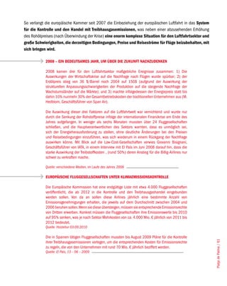 So verlangt die europäische Kammer seit 2007 die Einbeziehung der europäischen Luftfahrt in das System
für die Kontrolle und den Handel mit Treibhausgasemissionen, was neben einer abzusehenden Erhöhung
des Rohölpreises (nach Überwindung der Krise) eine enorm komplexe Situation für den Luftfahrtsektor und
große Schwierigkeiten, die derzeitigen Bedingungen, Preise und Reiseströme für Flüge beizubehalten, mit
sich bringen wird.

            2008 – EIN BEDEUTSAMES JAHR, UM ÜBER DIE ZUKUNFT NACHZUDENKEN

            2008 kamen drei für den Luftfahrtsektor maßgebliche Ereignisse zusammen: 1) Die
            Auswirkungen der Wirtschaftskrise auf die Nachfrage nach Flügen wurde spürbar; 2) der
            Erdölpreis stieg von 36 $/Barrel noch 2004 auf 150$ (aufgrund der Auswirkung der
            strukturellen Anpassungsschwierigkeiten der Produktion auf die steigende Nachfrage der
            Wachstumsländer auf die Märkte); und 3) machte infolgedessen der Energiepreis statt bis
            dahin 10% nunmehr 30% der Gesamtbetriebskosten der traditionellen Unternehmen aus (M.
            Hedblom, Geschäftsführer von Span Air).

            Die Auswirkung dieser drei Faktoren auf die Luftfahrtwelt war vernichtend und wurde nur
            durch die Senkung der Rohstoffpreise infolge der internationalen Finanzkrise am Ende des
            Jahres aufgefangen. In weniger als sechs Monaten mussten über 24 Fluggesellschaften
            schließen, und die Hauptverantwortlichen des Sektors warnten, dass es unmöglich sei,
            sich der Energieherausforderung zu stellen, ohne deutliche Änderungen bei den Preisen
            und Reisebedingungen einzuführen, was sich wiederum in einem Rückgang der Nachfrage
            auswirken könne. Mit Blick auf die Low-Cost-Gesellschaften verwies Giovanni Bisignani,
            Geschäftsführer von IATA, in einem Interview mit El País im Juni 2008 darauf hin, dass die
            starke Auswirkung der Treibstoffkosten , (rund 50%) deren Anstieg für die Billig-Airlines nur
            schwer zu verkraften mache.

            Quelle: verschiedene Medien, im Laufe des Jahres 2008

            EUROPÄISCHE FLUGGESELLSCHAFTEN UNTER KLIMAEMISSIONSKONTROLLE

            Die Europäische Kommission hat eine endgültige Liste mit etwa 4.000 Fluggesellschaften
            veröffentlicht, die ab 2012 in die Kontrolle und den Treibhausgashandel eingebunden
            werden sollen. Von da an sollen diese Airlines jährlich eine bestimmte Anzahl von
            Emissionsgenehmigungen erhalten, die jeweils auf dem Durchschnitt zwischen 2004 und
            2006 beruhen sollen. Wenn sie diese übersteigen, müssen sie entsprechende Emissionsrechte
            von Dritten erwerben. Konkret müssen die Fluggesellschaften ihre Emissionswerte bis 2010
            auf 95% senken, was je nach Sektor Mehrkosten von ca. 4.000 Mio. € jährlich von 2011 bis
            2012 bedeutet.
            Quelle: Hosteltur 03.09.2010

            Die in Spanien tätigen Fluggesellschaften mussten bis August 2009 Pläne für die Kontrolle
                                                                                                            Platja de Palma / 61




            ihrer Treibhausgasemissionen vorlegen, um die entsprechenden Kosten für Emissionsrechte
            zu regeln, die von den Unternehmen mit rund 70 Mio. € jährlich beziffert werden.
            Quelle: El País, 13 – 06 – 2009
 