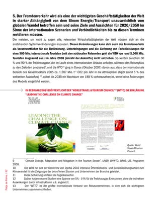 5. Der Fremdenverkehr wird als eine der wichtigsten Geschäftstätigkeiten der Welt
                       in starker Abhängigkeit von dem Binom Energie/Transport unausweichlich vom
                       globalen Wandel betroffen sein und seine Ziele und Aussichten für 2020/2050 im
                       Sinne der internationalen Szenarien und Verbindlichkeiten bis zu diesen Terminen
                       revidieren müssen.
                       Die meisten, um nicht zu sagen alle, relevanten Wirtschaftstätigkeiten der Welt müssen sich an die
                       anstehenden Systemveränderungen anpassen. Diesen Veränderungen kann sich auch der Fremdenverkehr
                       als Verantwortlicher für die Beförderung, Unterbringungen und die Lieferung von Ferienleistungen für
                       etwa 900 Mio. internationale Touristen (mit den nationalen Reisenden geht die WTO von rund 5.000 Mio.
                       Touristen insgesamt aus) im Jahre 2008 (Anzahl der Ankünfte) nicht entziehen. So werden zwischen 60
                       % und 90 % der Treibhausgase, die im Laufe eines internationalen Urlaubs anfallen, während des Reisezyklus
                       zu den Zielorten produziert9, und die WTO10 ging in Davos (Oktober 2007) davon aus, dass der internationale
                       Bereich des Gesamtsektors 2005 ca. 1.207 Mio. t11 CO2 pro Jahr in die Atmosphäre abgibt (rund 5 % des
                       weltweiten Ausstoßes) 12, wobei bis 2035 ein Wachstum von 188 % vorherzusehen ist, wenn keine Änderungen
                       des Modells eingeführt werden.

                                  IM FEBRUAR 2009 VERÖFFENTLICHT DER “WORLD TRAVEL & TOURISM COUNCIL”13 (WTTC) DIE ERKLÄRUNG
                                  “LEADING THE CHALLENGE ON CLIMATE CHANGE”




                                                                                                                          Quelle: World
                                                                                                                          Travel &Tourism
                                                                                                                          Council


                       9        “Climate Change. Adaptation and Mitigation in the Tourism Sector”. UNEP, UNWTO, WMO, UO. Programm
                       2008.
                       10       Die WTO hat seit der Konferenz von Djerba 2003 intensive Öffentlichkeits- und Sensibilisierungsarbeit zum
Platja de Palma / 62




                       Klimawandel für die Zielgruppe der betroffenen Staaten und Unternehmen der Branche geleistet.
                       11       Diese Schätzung umfasst die Tagesbesucher.
                       12       Später haben neuere Studien eine Spanne von 5% - 14% für die Treibhausgas-Emissionen, ohne die indirekten
                       Auswirkungen durch Infrastrukturen u.ä. angesetzt.
                       13        Der “WTTC” ist der größte internationale Verband von Reiseunternehmen, in dem sich die wichtigsten
                       Unternehmen zusammenschließen.
 