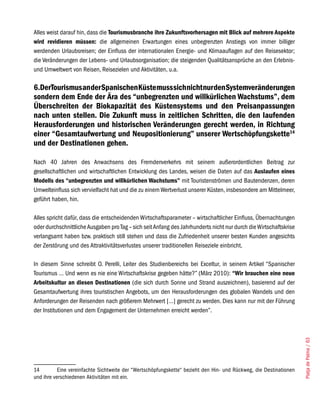 Alles weist darauf hin, dass die Tourismusbranche ihre Zukunftsvorhersagen mit Blick auf mehrere Aspekte
wird revidieren müssen: die allgemeinen Erwartungen eines unbegrenzten Anstiegs von immer billiger
werdenden Urlaubsreisen; der Einfluss der internationalen Energie- und Klimaauflagen auf den Reisesektor;
die Veränderungen der Lebens- und Urlaubsorganisation; die steigenden Qualitätsansprüche an den Erlebnis-
und Umweltwert von Reisen, Reisezielen und Aktivitäten, u.a.

6.DerTourismus an der Spanischen Küste muss sich nicht nur den Systemveränderungen
sondern dem Ende der Ära des “unbegrenzten und willkürlichen Wachstums”, dem
Überschreiten der Biokapazität des Küstensystems und den Preisanpassungen
nach unten stellen. Die Zukunft muss in zeitlichen Schritten, die den laufenden
Herausforderungen und historischen Veränderungen gerecht werden, in Richtung
einer “Gesamtaufwertung und Neupositionierung” unserer Wertschöpfungskette14
und der Destinationen gehen.

Nach 40 Jahren des Anwachsens des Fremdenverkehrs mit seinem außerordentlichen Beitrag zur
gesellschaftlichen und wirtschaftlichen Entwicklung des Landes, weisen die Daten auf das Auslaufen eines
Modells des “unbegrenzten und willkürlichen Wachstums” mit Touristenströmen und Bautendenzen, deren
Umwelteinfluss sich vervielfacht hat und die zu einem Wertverlust unserer Küsten, insbesondere am Mittelmeer,
geführt haben, hin.

Alles spricht dafür, dass die entscheidenden Wirtschaftsparameter – wirtschaftlicher Einfluss, Übernachtungen
oder durchschnittliche Ausgaben pro Tag – sich seit Anfang des Jahrhunderts nicht nur durch die Wirtschaftskrise
verlangsamt haben bzw. praktisch still stehen und dass die Zufriedenheit unserer besten Kunden angesichts
der Zerstörung und des Attraktivitätsverlustes unserer traditionellen Reiseziele einbricht.

In diesem Sinne schreibt O. Perelli, Leiter des Studienbereichs bei Exceltur, in seinem Artikel “Spanischer
Tourismus … Und wenn es nie eine Wirtschaftskrise gegeben hätte?” (März 2010): “Wir brauchen eine neue
Arbeitskultur an diesen Destinationen (die sich durch Sonne und Strand auszeichnen), basierend auf der
Gesamtaufwertung ihres touristischen Angebots, um den Herausforderungen des globalen Wandels und den
Anforderungen der Reisenden nach größerem Mehrwert […] gerecht zu werden. Dies kann nur mit der Führung
der Institutionen und dem Engagement der Unternehmen erreicht werden”.                                              Platja de Palma / 63




14         Eine vereinfachte Sichtweite der “Wertschöpfungskette“ bezieht den Hin- und Rückweg, die Destinationen
und ihre verschiedenen Aktivitäten mit ein.
 