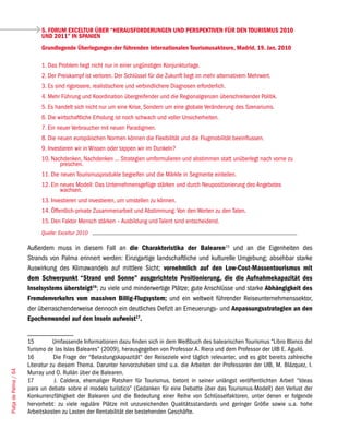 5. FORUM EXCELTUR ÜBER “HERAUSFORDERUNGEN UND PERSPEKTIVEN FÜR DEN TOURISMUS 2010
                            UND 2011” IN SPANIEN
                            Grundlegende Überlegungen der führenden internationalen Tourismusakteure, Madrid, 19. Jan. 2010

                            1. Das Problem liegt nicht nur in einer ungünstigen Konjunkturlage.
                            2. Der Preiskampf ist verloren. Der Schlüssel für die Zukunft liegt im mehr alternativem Mehrwert.
                            3. Es sind rigorosere, realistischere und verbindlichere Diagnosen erforderlich.
                            4. Mehr Führung und Koordination übergreifender und die Regionalgrenzen überschreitender Politik.
                            5. Es handelt sich nicht nur um eine Krise, Sondern um eine globale Veränderung des Szenariums.
                            6. Die wirtschaftliche Erholung ist noch schwach und voller Unsicherheiten.
                            7. Ein neuer Verbraucher mit neuen Paradigmen.
                            8. Die neuen europäischen Normen können die Flexibilität und die Flugmobilität beeinflussen.
                            9. Investieren wir in Wissen oder tappen wir im Dunkeln?
                            10. Nachdenken, Nachdenken ... Strategien umformulieren und abstimmen statt unüberlegt nach vorne zu
                                   preschen.
                            11. Die neuen Tourismusprodukte begreifen und die Märkte in Segmente einteilen.
                            12. Ein neues Modell: Das Unternehmensgefüge stärken und durch Neupositionierung des Angebotes
                                    wachsen.
                            13. Investieren und investieren, um umstellen zu können.
                            14. Öffentlich-private Zusammenarbeit und Abstimmung: Von den Worten zu den Taten.
                            15. Den Faktor Mensch stärken – Ausbildung und Talent sind entscheidend.
                            Quelle: Exceltur 2010

                       Außerdem muss in diesem Fall an die Charakteristika der Balearen15 und an die Eigenheiten des
                       Strands von Palma erinnert werden: Einzigartige landschaftliche und kulturelle Umgebung; absehbar starke
                       Auswirkung des Klimawandels auf mittlere Sicht; vornehmlich auf den Low-Cost-Massentourismus mit
                       dem Schwerpunkt “Strand und Sonne” ausgerichtete Positionierung, die die Aufnahmekapazität des
                       Inselsystems übersteigt16; zu viele und minderwertige Plätze; gute Anschlüsse und starke Abhängigkeit des
                       Fremdenverkehrs vom massiven Billig-Flugsystem; und ein weltweit führender Reiseunternehmenssektor,
                       der überraschenderweise dennoch ein deutliches Defizit an Erneuerungs- und Anpassungsstrategien an den
                       Epochenwandel auf den Inseln aufweist17.


                       15         Umfassende Informationen dazu finden sich in dem Weißbuch des balearischen Tourismus “Libro Blanco del
                       Turismo de las Islas Baleares” (2009), herausgegeben von Professor A. Riera und dem Professor der UIB E. Aguiló.
                       16         Die Frage der “Belastungskapazität“ der Reiseziele wird täglich relevanter, und es gibt bereits zahlreiche
                       Literatur zu diesem Thema. Darunter hervorzuheben sind u.a. die Arbeiten der Professoren der UIB, M. Blázquez, I.
Platja de Palma / 64




                       Murray und O. Rullán über die Balearen.
                       17          J. Caldera, ehemaliger Ratsherr für Tourismus, betont in seiner unlängst veröffentlichten Arbeit “Ideas
                       para un debate sobre el modelo turístico” (Gedanken für eine Debatte über das Tourismus-Modell) den Verlust der
                       Konkurrenzfähigkeit der Balearen und die Bedeutung einer Reihe von Schlüsselfaktoren, unter denen er folgende
                       hervorhebt: zu viele reguläre Plätze mit unzureichenden Qualitätsstandards und geringer Größe sowie u.a. hohe
                       Arbeitskosten zu Lasten der Rentabilität der bestehenden Geschäfte.
 