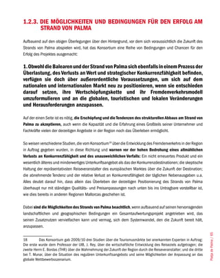 1.2.3. DIE MÖGLICHKEITEN UND BEDINGUNGEN FÜR DEN ERFOLG AM
       STRAND VON PALMA
Aufbauend auf den obigen Überlegungen über den Hintergrund, vor dem sich voraussichtlich die Zukunft des
Strands von Palma abspielen wird, hat das Konsortium eine Reihe von Bedingungen und Chancen für den
Erfolg des Projektes ausgemacht:

1. Obwohl die Balearen und der Strand von Palma sich ebenfalls in einem Prozess der
Überlastung, des Verlusts an Wert und strategischer Konkurrenzfähigkeit befinden,
verfügen sie doch über außerordentliche Voraussetzungen, um sich auf dem
nationalen und internationalen Markt neu zu positionieren, wenn sie entschieden
darauf setzen, ihre Wertschöpfungskette und ihr Fremdenverkehrsmodell
umzuformulieren und an die globalen, touristischen und lokalen Veränderungen
und Herausforderungen anzupassen.

Auf der einen Seite ist es nötig, die Erschöpfung und die Tendenzen des strukturellen Abbaus am Strand von
Palma zu akzeptieren, auch wenn die Kapazität und die Erfahrung eines Großteils seiner Unternehmer und
Fachkräfte vielen der derzeitigen Angebote in der Region noch das Überleben ermöglicht.

So weisen verschiedene Studien, die vom Konsortium18 über die Entwicklung des Fremdenverkehrs in der Region
in Auftrag gegeben wurden, in diese Richtung und warnen vor der hohen Bedrohung eines allmählichen
Verlusts an Konkurrenzfähigkeit und des unausweichlichen Verfalls: Ein nicht erneuertes Produkt und ein
wesentlich älteres und minderwertiges Unterkunftsangebot als das der Konkurrenzdestinationen; die skeptische
Haltung der repräsentativsten Reiseveranstalter des europäischen Marktes über die Zukunft der Destination;
die abnehmende Tendenz und der relative Verlust an Konkurrenzfähigkeit der täglichen Nebenausgaben u.a.
Alles deutet darauf hin, dass allein das Überleben der derzeitigen Positionierung des Strands von Palma
überhaupt nur mit ständigen Qualitäts- und Preisanpassungen nach unten bis ins Untragbare vorstellbar ist,
wie dies bereits in anderen Regionen Mallorcas geschehen ist.

Dabei sind die Möglichkeiten des Strands von Palma beachtlich, wenn aufbauend auf seinen hervorragenden
landschaftlichen und geographischen Bedingungen ein Gesamtaufwertungsprojekt angetrieben wird, das
seinen Zusatznutzen vervielfachen kann und vermag, sich dem Systemwandel, den die Zukunft bereit hält,
anzupassen.
                                                                                                                       Platja de Palma / 65




18        Das Konsortium gab 2009/10 drei Studien über die Tourismusmärkte bei anerkannten Experten in Auftrag:
Die erste wurde dem Professor der UIB, J. Rey, über die wirtschaftliche Entwicklung des Reiseziels aufgetragen; die
zweite Herrn E. Bordas (THR) über die Wahrnehmung der Zukunft der Region durch die Reiseveranstalter; und die dritte
bei T. Munar, über die Situation des regulären Unterkunftsangebots und seine Möglichkeiten der Anpassung an das
globale Wettbewerbsszenarium.
 
