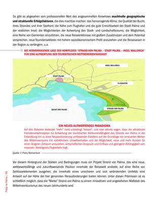 So gibt es abgesehen vom professionellen Wert des angesammelten Knowhows machtvolle geographische
                       und strukturelle Erfolgsfaktoren, die dies machbar machen: das hervorragende Klima; die Qualität der Bucht,
                       ihres Strandes und ihrer Seefront; die Nähe zum Flughafen und die gute Erreichbarkeit der Stadt Palma und
                       der restlichen Insel; die Möglichkeiten der Aufwertung des Stadt- und Landschaftsraums; die Möglichkeit,
                       eine Reihe von Elementen einzuführen, die neue Reiseerlebnisse mit großem Zusatznutzen und dem Potential
                       versprechen, neue Touristensektoren mit hohem sozioökonomischem Profil anzuziehen und die Reisesaison in
                       der Region zu verlängern, u.a.
                                  DIE HERVORRAGENDE LAGE DES KOMPLEXES “STRAND VON PALMA – STADT PALMA – INSEL MALLORCA”
                                  FÜR EINE AUFWERTUNG DER TOURISTISCHEN WETTBEWERBSFÄHIGKEIT


                                                                                                         INSEL MALLORCA




                                                           STADT PALMA


                                                                                                                     FLUGHAFEN




                                                                                                          STRAND VON PALMA
                                                          BUCHT VON PALMA




                                                                 EIN NEUES AUFWERTENDES PARADIGMA
                                  Auf den Balearen bedeutet “mehr” nicht unbedingt “besser”, und man könnte sagen, dass die attraktivste
                                  Fremdenverkehrsoption zur Aufwertung der touristischen Konkurrenzfähigkeit des Strands von Palma in der
                                  Entwicklung hin zu einer Neupositionierung umfassender Exzellenz auf der Grundlage von erneuerten Werten
                                  des Mittelmeerraums mit vorbildlichem Umweltverhalten und der Möglichkeit, neue und mehr Kunden für
                                  einen längeren Zeitraum anzuziehen, wirtschaftlichen Anspruch und Einfluss und geringerer Abhängigkeit vom
                                  massiven, Niedrigpreis-Flugverkehr liegt.
                       Quelle: F. Prats/Konsortium


                       Vor diesem Hintergrund der Stärken und Bedingungen muss ein Projekt Strand von Palma, das eine neue,
                       wettbewerbsfähige und zukunftsweisende Position innerhalb der Reisewelt anstrebt, auf einer Reihe von
                       Schlüsselelementen ausgehen, die innerhalb eines unsicheren und sich verändernden Umfelds eine
Platja de Palma / 66




                       Antwort auf der Höhe der hier genannten Herausforderungen bieten können. Unter diesen Prämissen ist es
                       schließlich möglich, dass die “Marke” Strand von Palma zu einem innovativen und angesehenen Maßstab des
                       Mittelmeertourismus des neuen Jahrhunderts wird.
 