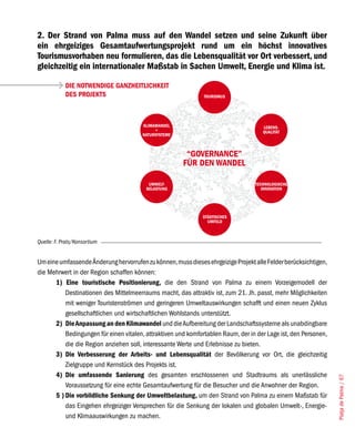 2. Der Strand von Palma muss auf den Wandel setzen und seine Zukunft über
ein ehrgeiziges Gesamtaufwertungsprojekt rund um ein höchst innovatives
Tourismusvorhaben neu formulieren, das die Lebensqualität vor Ort verbessert, und
gleichzeitig ein internationaler Maßstab in Sachen Umwelt, Energie und Klima ist.

            DIE NOTWENDIGE GANZHEITLICHKEIT
            DES PROJEKTS                                       TOURISMUS




                                       KLIMAWANDEL                                   LEBENS-
                                            +                                        QUALITÄT
                                       NATURSYSTEME



                                                        “GOVERNANCE”
                                                       FÜR DEN WANDEL

                                          UMWELT-                                 TECHNOLOGISCHE
                                         BELASTUNG                                   INNOVATION




                                                              STÄDTISCHES
                                                                UMFELD



Quelle: F. Prats/Konsortium


Um eine umfassende Änderung hervorrufen zu können, muss dieses ehrgeizige Projekt alle Felder berücksichtigen,
die Mehrwert in der Region schaffen können:
      1) Eine touristische Positionierung, die den Strand von Palma zu einem Vorzeigemodell der
          Destinationen des Mittelmeerraums macht, das attraktiv ist, zum 21. Jh. passt, mehr Möglichkeiten
          mit weniger Touristenströmen und geringeren Umweltauswirkungen schafft und einen neuen Zyklus
          gesellschaftlichen und wirtschaftlichen Wohlstands unterstützt.
      2) Die Anpassung an den Klimawandel und die Aufbereitung der Landschaftssysteme als unabdingbare
          Bedingungen für einen vitalen, attraktiven und komfortablen Raum, der in der Lage ist, den Personen,
          die die Region anziehen soll, interessante Werte und Erlebnisse zu bieten.
      3) Die Verbesserung der Arbeits- und Lebensqualität der Bevölkerung vor Ort, die gleichzeitig
          Zielgruppe und Kernstück des Projekts ist.
      4) Die umfassende Sanierung des gesamten erschlossenen und Stadtraums als unerlässliche
                                                                                                                 Platja de Palma / 67




          Voraussetzung für eine echte Gesamtaufwertung für die Besucher und die Anwohner der Region.
      5 ) Die vorbildliche Senkung der Umweltbelastung, um den Strand von Palma zu einem Maßstab für
          das Eingehen ehrgeiziger Versprechen für die Senkung der lokalen und globalen Umwelt-, Energie-
          und Klimaauswirkungen zu machen.
 