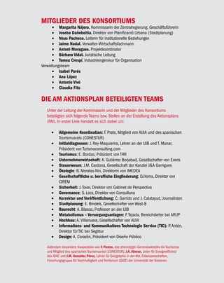 MITGLIEDER DES KONSORTIUMS
      •	 Margarita Nájera. Kommissarin der Zentralregierung. Geschäftsführerin
      •	 Joseba Dañobeitia. Direktor von Planificació Urbana (Stadtplanung)
      •	 Neus Pacheco. Leiterin für institutionelle Beziehungen
      •	 Jaime Nadal. Verwalter-Wirtschaftsfachmann
      •	 Antoni Moragues. Projektkoordinator
      •	 Bárbara Vidal. Juristische Leitung
      •	 Tomeu Crespí. Industrieingenieur für Organisation
Verwaltungsteam
      •	 Isabel Parés
      •	 Ana López
      •	 Antonio Vivó
      •	 Claudia Fito

DIE AM AKTIONSPLAN BETEILIGTEN TEAMS
   Unter der Leitung der Kommissarin und der Mitglieder des Konsortiums
   beteiligten sich folgende Teams bzw. Stellen an der Erstellung des Aktionsplans
   (PAI). In erster Linie handelt es sich dabei um:

      •	 Allgemeine Koordination: F. Prats, Mitglied von AUIA und des spanischen
         Tourismusrats (CONESTUR)
      •	 Initialdiagnosen: J. Rey-Maquierira, Lehrer an der UIB und T. Munar,
         Präsident von Turismoconsulting.com
      •	 Tourismus: E. Bordas, Präsident von THR
      •	 Unternehmerwirtschaft: A. Gutiérrez Borjabad, Gesellschafter von Everis
      •	 Steuerwesen: J.M. Cardona, Gesellschaft der Kanzlei J&A Garrigues
      •	 Ökologie: B. Morales-Nin, Direktorin von IMEDEA
      •	 Gesellschaftliche u. berufliche Eingliederung: O.Homs, Direktor von
         CIREM
      •	 Sicherheit: J. Tovar, Direktor von Gabinet de Perspectiva
      •	 Governance: S. Lora, Direktor von Consulluna
      •	 Korrektur und Veröffentlichung: C. Garrido und J. Calatayud, Journalisten
      •	 Stadtplanung: E. Bindels, Gesellschafter von West-8
      •	 Baurecht: A. Blasco, Professor an der UIB
      •	 Metabolismus – Versorgungsanlagen: F. Tejada, Bereichsleiter bei ARUP
      •	 Hochbau: A. Villanueva, Gesellschafter von AUIA
      •	 Informations- und Kommunikations Technologie Service (TIC): P. Antón,
         Direktor für TIC bei Segittur
      •	 Design: A. Corazón, Präsident von Diseño Público

   Außerdem besondere Kooperation von F. Panizo, des ehemaligen Generalsekretärs für Tourismus
   und Mitglied des spanischen Tourismusrats (CONESTUR), J.A. Alonso, Leiter für Energieeffizienz
   des IDAE und J.M. González Pérez, Lehrer für Geographie in der Abt. Erdwissenschaften,
   Forschungsgruppe für Nachhaltigkeit und Territorium (GIST) der Universität der Balearen.
 