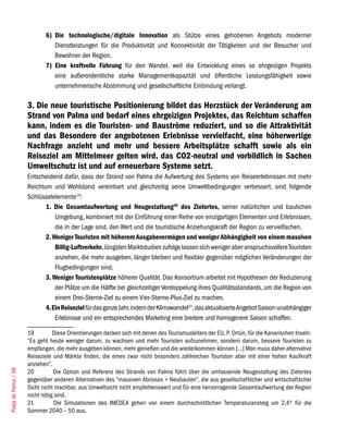 6) Die technologische/digitale Innovation als Stütze eines gehobenen Angebots moderner
                                 Dienstleistungen für die Produktivität und Konnektivität der Tätigkeiten und der Besucher und
                                 Bewohner der Region.
                              7) Eine kraftvolle Führung für den Wandel, weil die Entwicklung eines so ehrgeizigen Projekts
                                 eine außerordentliche starke Managementkapazität und öffentliche Leistungsfähigkeit sowie
                                 unternehmerische Abstimmung und gesellschaftliche Einbindung verlangt.

                       3. Die neue touristische Positionierung bildet das Herzstück der Veränderung am
                       Strand von Palma und bedarf eines ehrgeizigen Projektes, das Reichtum schaffen
                       kann, indem es die Touristen- und Bauströme reduziert, und so die Attraktivität
                       und das Besondere der angebotenen Erlebnisse vervielfacht, eine höherwertige
                       Nachfrage anzieht und mehr und bessere Arbeitsplätze schafft sowie als ein
                       Reiseziel am Mittelmeer gelten wird, das CO2-neutral und vorbildlich in Sachen
                       Umweltschutz ist und auf erneuerbare Systeme setzt.
                       Entscheidend dafür, dass der Strand von Palma die Aufwertung des Systems von Reiseerlebnissen mit mehr
                       Reichtum und Wohlstand vereinbart und gleichzeitig seine Umweltbedingungen verbessert, sind folgende
                       Schlüsselelemente19:
                              1. Die Gesamtaufwertung und Neugestaltung20 des Zielortes, seiner natürlichen und baulichen
                                  Umgebung, kombiniert mit der Einführung einer Reihe von einzigartigen Elementen und Erlebnissen,
                                  die in der Lage sind, den Wert und die touristische Anziehungskraft der Region zu vervielfachen.
                              2. Weniger Touristen mit höherem Ausgabevermögen und weniger Abhängigkeit von einem massiven
                                  Billig-Luftverkehr. Jüngsten Marktstudien zufolge lassen sich weniger aber anspruchsvollere Touristen
                                  anziehen, die mehr ausgeben, länger bleiben und flexibler gegenüber möglichen Veränderungen der
                                  Flugbedingungen sind.
                              3. Weniger Touristenplätze höherer Qualität. Das Konsortium arbeitet mit Hypothesen der Reduzierung
                                  der Plätze um die Hälfte bei gleichzeitiger Verdoppelung ihres Qualitätsstandards, um die Region von
                                  einem Drei-Sterne-Ziel zu einem Vier-Sterne-Plus-Ziel zu machen.
                              4. Ein Reiseziel für das ganze Jahr, indem der Klimawandel21, das aktualisierte Angebot Saison-unabhängiger
                                  Erlebnisse und ein entsprechendes Marketing eine breitere und homogenere Saison schaffen.

                       19         Diese Orientierungen decken sich mit denen des Tourismusleiters der EU, P. Ortún, für die Kanarischen Inseln:
                       “Es geht heute weniger darum, zu wachsen und mehr Touristen aufzunehmen, sondern darum, bessere Touristen zu
                       empfangen, die mehr ausgeben können, mehr genießen und die wiederkommen können [...] Man muss daher alternative
                       Reiseziele und Märkte finden, die einen zwar nicht besonders zahlreichen Touristen aber mit einer hohen Kaufkraft
                       anziehen”.
Platja de Palma / 68




                       20         Die Option und Referenz des Strands von Palma führt über die umfassende Neugestaltung des Zielortes
                       gegenüber anderen Alternativen des “massiven Abrisses + Neubauten”, die aus gesellschaftlicher und wirtschaftlicher
                       Sicht nicht machbar, aus Umweltsicht nicht empfehlenswert und für eine hervorragende Gesamtaufwertung der Region
                       nicht nötig sind.
                       21          Die Simulationen des IMEDEA gehen von einem durchschnittlichen Temperaturanstieg um 2,4º für die
                       Sommer 2040 – 50 aus.
 