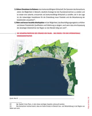 5. Höhere Einnahmen im Rahmen einer konkurrenzfähigeren Wirtschaft. Die Szenarien des Konsortiums
            ziehen die Möglichkeit in Betracht, deutliche Anstiege bei den Touristeneinnahmen zu erzielen und
            so wieder eine solvente, erneuernde und konkurrenzfähige Wirtschaft zu schaffen, die in der Lage
            ist, die notwendigen Investitionen für die Entwicklung neuer Produkte und die Aktualisierung der
            bestehenden anzuziehen22.
        6. Mehr und besser bezahlte Arbeitsplätze mit der Möglichkeit, das Beschäftigungsangebot zu erhöhen
            und dessen Produktivität, Qualifikation und Entlohnung zu steigern, auch wenn dazu eine Anpassung
            der derzeitigen Arbeitnehmer der Region an den Wandel nötig sein wird23.

            DIE GESAMTAUFWERTUNG DES STRANDS VON PALMA – DAS ENDZIEL FÜR EINE INTERNATIONALE
            VORZEIGEDESTINATION




                                                                                                                     Platja de Palma / 69




Quelle: West 8


22        Vgl. Kapital 3 des Plans, in dem diese wichtigen Aspekte untersucht werden.
23        Das Konsortium rechnet damit, dass ein hoher Einsatz im Bereich Aus- und Weiterbildung in der Region von
Nöten sein wird.
 