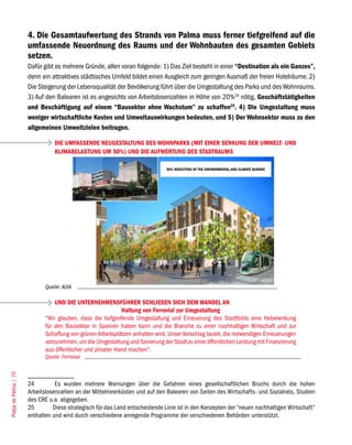 4. Die Gesamtaufwertung des Strands von Palma muss ferner tiefgreifend auf die
                       umfassende Neuordnung des Raums und der Wohnbauten des gesamten Gebiets
                       setzen.
                       Dafür gibt es mehrere Gründe, allen voran folgende: 1) Das Ziel besteht in einer “Destination als ein Ganzes”,
                       denn ein attraktives städtisches Umfeld bildet einen Ausgleich zum geringen Ausmaß der freien Hotelräume. 2)
                       Die Steigerung der Lebensqualität der Bevölkerung führt über die Umgestaltung des Parks und des Wohnraums.
                       3) Auf den Balearen ist es angesichts von Arbeitslosenzahlen in Höhe von 20%24 nötig, Geschäftstätigkeiten
                       und Beschäftigung auf einem “Bausektor ohne Wachstum” zu schaffen25. 4) Die Umgestaltung muss
                       weniger wirtschaftliche Kosten und Umweltauswirkungen bedeuten, und 5) Der Wohnsektor muss zu den
                       allgemeinen Umweltzielen beitragen.

                                  DIE UMFASSENDE NEUGESTALTUNG DES WOHNPARKS (MIT EINER SENKUNG DER UMWELT- UND
                                  KLIMABELASTUNG UM 50%) UND DIE AUFWERTUNG DES STADTRAUMS

                                                                                50% REDUCTION OF THE ENVIRONMENTAL AND CLIMATE BURDEN




                              Quelle: AUIA

                                  UND DIE UNTERNEHMENSFÜHRER SCHLIEßEN SICH DEM WANDEL AN
                                                              Haltung von Ferrovial zur Umgestaltung
                              “Wir glauben, dass die tiefgreifende Umgestaltung und Erneuerung des Stadtbilds eine Hebelwirkung
                              für den Bausektor in Spanien haben kann und die Branche zu einer nachhaltigen Wirtschaft und zur
                              Schaffung von grünen Arbeitsplätzen anhalten wird. Unser Vorschlag lautet, die notwendigen Erneuerungen
                              vorzunehmen, um die Umgestaltung und Sanierung der Stadt zu einer öffentlichen Leistung mit Finanzierung
                              aus öffentlicher und privater Hand machen”.
                              Quelle: Ferrovial
Platja de Palma / 70




                       24         Es wurden mehrere Warnungen über die Gefahren eines gesellschaftlichen Bruchs durch die hohen
                       Arbeitslosenzahlen an der Mittelmeerküsten und auf den Balearen von Seiten des Wirtschafts- und Sozialrats, Studien
                       des CRE u.a. abgegeben.
                       25        Diese strategisch für das Land entscheidende Linie ist in den Konzepten der “neuen nachhaltigen Wirtschaft”
                       enthalten und wird durch verschiedene anregende Programme der verschiedenen Behörden unterstützt.
 