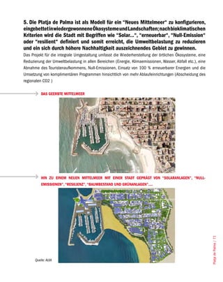 5. Die Platja de Palma ist als Modell für ein “Neues Mittelmeer“ zu konfigurieren,
eingebettet in wiedergewonnene Ökosysteme und Landschaften; nach bioklimatischen
Kriterien wird die Stadt mit Begriffen wie “Solar...“, “erneuerbar“, “Null-Emission“
oder “resilient“ definiert und somit erreicht, die Umweltbelastung zu reduzieren
und ein sich durch höhere Nachhaltigkeit auszeichnendes Gebiet zu gewinnen.
Das Projekt für die integrale Umgestaltung umfasst die Wiederherstellung der örtlichen Ökosysteme, eine
Reduzierung der Umweltbelastung in allen Bereichen (Energie, Klimaemissionen, Wasser, Abfall etc.), eine
Abnahme des Touristenaufkommens, Null-Emissionen, Einsatz von 100 % erneuerbarer Energien und die
Umsetzung von komplimentären Programmen hinsichtlich von mehr Ablaufeinrichtungen (Abscheidung des
regionalen CO2 )

          DAS GEERBTE MITTELMEER




          HIN ZU EINEM NEUEN MITTELMEER MIT EINER STADT GEPRÄGT VON “SOLARANLAGEN”, “NULL-
          EMISSIONEN”, “RESILIENZ”, “BAUMBESTAND UND GRÜNANLAGEN”....




                                                                                                           Platja de Palma / 71




      Quelle: AUIA
 