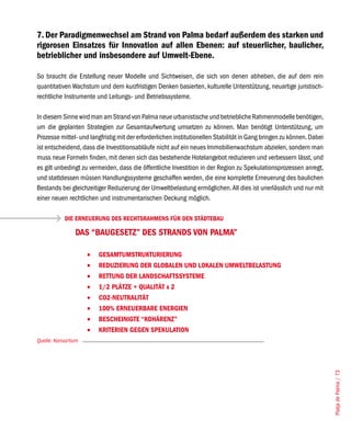 7. Der Paradigmenwechsel am Strand von Palma bedarf außerdem des starken und
rigorosen Einsatzes für Innovation auf allen Ebenen: auf steuerlicher, baulicher,
betrieblicher und insbesondere auf Umwelt-Ebene.

So braucht die Erstellung neuer Modelle und Sichtweisen, die sich von denen abheben, die auf dem rein
quantitativen Wachstum und dem kurzfristigen Denken basierten, kulturelle Unterstützung, neuartige juristisch-
rechtliche Instrumente und Leitungs- und Betriebssysteme.

In diesem Sinne wird man am Strand von Palma neue urbanistische und betriebliche Rahmenmodelle benötigen,
um die geplanten Strategien zur Gesamtaufwertung umsetzen zu können. Man benötigt Unterstützung, um
Prozesse mittel- und langfristig mit der erforderlichen institutionellen Stabilität in Gang bringen zu können. Dabei
ist entscheidend, dass die Investitionsabläufe nicht auf ein neues Immobilienwachstum abzielen, sondern man
muss neue Formeln finden, mit denen sich das bestehende Hotelangebot reduzieren und verbessern lässt, und
es gilt unbedingt zu vermeiden, dass die öffentliche Investition in der Region zu Spekulationsprozessen anregt,
und stattdessen müssen Handlungssysteme geschaffen werden, die eine komplette Erneuerung des baulichen
Bestands bei gleichzeitiger Reduzierung der Umweltbelastung ermöglichen. All dies ist unerlässlich und nur mit
einer neuen rechtlichen und instrumentarischen Deckung möglich.

            DIE ERNEUERUNG DES RECHTSRAHMENS FÜR DEN STÄDTEBAU

                DAS “BAUGESETZ” DES STRANDS VON PALMA”

                     •	   GESAMTUMSTRUKTURIERUNG
                     •	   REDUZIERUNG DER GLOBALEN UND LOKALEN UMWELTBELASTUNG
                     •	   RETTUNG DER LANDSCHAFTSSySTEME
                     •	   1/2 PLÄTZE + QUALITÄT x 2
                     •	   CO2-NEUTRALITÄT
                     •	   100% ERNEUERBARE ENERGIEN
                     •	   BESCHEINIGTE “KOHÄRENZ”
                     •	   KRITERIEN GEGEN SPEKULATION
Quelle: Konsortium
                                                                                                                       Platja de Palma / 73
 