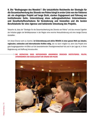 8. Die “Bedingungen des Wandels”: Die tatsächliche Reichweite der Strategie für
                       die Gesamtaufwertung des Strands von Palma hängt in erster Linie von vier Faktoren
                       ab: ein ehrgeiziges Projekt auf lange Sicht, starkes Engagement und Führung von
                       institutionaler Seite, Unterstützung eines außergewöhnlichen Unternehmens-
                       und Gesellschaftsvorhabens für Veränderung und Innovation und die besten
                       Berufstalente für eine rigorose und kohärente Umsetzung des Projekts.

                       Tatsache ist, dass die “Strategie für die Gesamtaufwertung des Strands von Palma” und das erneute Ergreifen
                       der Initiative gegen die Verfallsprozesse in der Region eine enorme Herausforderung und eine riesige Chance
                       darstellen.

                       Um diese Chance wahr zu machen, ist Unterstützung und aktive Mithilfe in einer ganzen Welt aus lokalen,
                       regionalen, nationalen und internationalen Kräften nötig, die nur dann möglich ist, wenn das Projekt eine
                       gute Ausgangsposition mit Blick auf die bevorstehenden Paradigmenwechsel hat und in der Lage ist, in ihnen
                       Begeisterung und Hoffnung hervorzurufen.

                                 DIE GESTALTUNG EINES WEITGEHENDEN ABKOMMENS ZWISCHEN INSTITUTIONEN, POLITIK,
                                 UNTERNEHMEN UND GESELLSCHAFT AM STRAND VON PALMA
Platja de Palma / 74




                                                                                                               Comparini Asociados
 