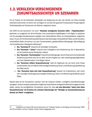 1.3. VERGLEICH VERSCHIEDENER
     ZUKUNFTSAUSSICHTEN UN SZENARIEN
Für ein Projekt mit der Reichweite, Komplexität und Zeitplanung wie dem des Strands von Palma benötigt
besondere Instrumente, mit denen sich von Beginn an und über den gesamten Prozessverlauf hinweg mögliche
Schlüsselaspekte der Endszenarien der Aktionen vergleichen lassen.

Seit 2009 hat das Konsortium mit einem “Simulator strategischer Szenarien (SEE) – Projektabschluss”
gearbeitet, um ausgehend von der Ist-Situation (vier) verschiedene Eingriffslogiken in der Region zu projizieren
und ihre jeweiligen Verhaltensweisen bezüglich einer übersichtlichen Reihe von Schlüsselfaktoren vergleichen
lassen: Druck und Fremdenverkehrsqualität (Gesamt-übernachtungen und Qualität der Plätze und der Touristen),
wirtschaftliche Werte (Einnahmen aus dem Fremdenverkehr), gesellschaftliche Bedingungen (Beschäftigung)
und Umweltsituation (ökologische Belastung)27.
       •	 Das “Szenarium 0” entspricht der derzeitigen Ist-Situation.
       •	 Das “Szenarium + Saison” entspricht dem Endergebnis einer Positionierung, die im Wesentlichen
            auf der Ausdehnung der Reisesaison aufbaut.
       •	 Das “Szenarium + Touristenplätze” entspricht den Bedingungen, die am Ende durch eine traditionelle
            Positionierung erreicht wird, die vor allem auf dem Angebot von mehr Unterbringungsmöglichkeiten
            und mehr Zweitwohnsitzen in der Region basiert.
       •	 Das “Szenarium mittlere Neupositionierung” stellt die Ergebnisse dar, die durch einen Ansatz
            erreicht werden, der auf mittleren Zielen bezüglich Aufwertung, Saison und Reduzierung/Qualifizierung
            der Plätze beruht.
       •	 Das “Szenarium hohe/sehr hohe Neupositionierung” projiziert die Endpositionen nach einem
            sehr neuartigen Handlungsansatz bezüglich Aufwertung, Saison und Reduzierung/Qualifizierung der
            Plätze.

Obwohl diese Art der Simulationen natürlich nicht den Anspruch erheben, unmögliche Zukunftsvorhersagen
abzugeben, sondern einzig die wesentlichen Ergebnisse verschiedener strategischer Aktionslinien gegeneinander
stellen, deuten die durchgeführten Simulationen darauf hin, dass nur eine Alternative “hoher/sehr hoher
Neupositionierung” ein Erreichen der zentralen Zielsetzungen der “Strategie zur Gesamtaufwertung des
Strands von Palma” ermöglichen.
                                                                                                                    Platja de Palma / 75




27        Ausgehend von diesem SEE hat das Konsortium ein “Indikator-System zur Verfolgung und Auswertung” (SISE)
des PAI entwickelt, auf das in Kapitel 4 dieses Textes eingegangen wird.
 