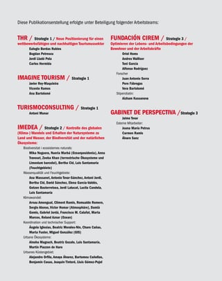 Diese Publikationserstellung erfolgte unter Beteiligung folgender Arbeitsteams:


THR / Strategie 1 / Neue Positionierung für einen            FUNDACIÓN CIREM /                 Strategie 3 /
wettbewerbsfähigen und nachhaltigen Tourismussektor          Optimieren der Lebens- und Arbeitsbedingungen der
       Eulogio Bordas Rubies                                 Bewohner und der Arbeitskräfte
       Bogdan Petrescu                                              Oriol Homs
       Jordi Lladó Pola                                             Andres Walliser
       Carlos Hermida                                               Toni García
                                                                    Alfonso Rodríguez
                                                                Forscher
IMAGINE TOURISM / Strategie 1                                       Juan Antonio Serra
       Javier Rey-Maquieira                                         Pere Fábregas
       Vicente Ramos                                                Vera Bartolomé
       Ana Bartolomé                                            Stipendiatin:
                                                                    Aizham Kussanova

TURISMOCONSULTING / Strategie 1
       Antoni Munar                                          GABINET DE PERSPECTIVA /Strategie 3
                                                                    Jaime Tovar
                                                                Externe Mitarbeiter:
IMEDEA / Strategie 2 / Kontrolle des globalen                       Joana María Petrus
(Klima-) Wandels und Erhalten der Natursysteme zu                   Carmen Ramis
Land und Wasser, der Biodiversität und der natürlichen              Álvaro Sanz
Ökosysteme:
   Biodiversitat i ecosistemes naturals:
       Mika Noguera, Nueria Marbá (Ozeanposidonia), Anna
       Traveset, Zeeba Khan (terrestrische Ökosysteme und
       Limonium barceloi), Bertha Cid, Luis Santamaria
       (Feuchtgebiete)
   Wasserqualität und Feuchtgebiete:
       Ana Massanet, Antonio Tovar-Sánchez, Antoni Jordi,
       Bertha Cid, David Sánchez, Elena García-Valdés,
       Gotzon Basterretxea, Jordi Lalucat, Lucila Candela,
       Luis Santamaría
   Klimawandel:
       Arnau Amengual, Climent Ramis, Romualdo Romero,
       Sergio Alonso, Víctor Homar (Atmosphäre), Damià
       Gomis, Gabriel Jordá, Francisco M. Calafat, Marta
       Marcos, Roland Aznar (Ozean)
   Koordination und technischer Support:
       Ángela Iglesias, Beatriz Morales-Nin, Charo Cañas,
       Marta Fuster, Miguel González (GIS)
   Urbane Ökosysteme:
       Ainoha Magrach, Beatriz Gozalo, Luis Santamaría,
       Martín Piazzon de Haro
   Urbanes Küstengebiet:
       Alejandro Orfila, Amaya Álvarez, Bartomeu Cañellas,
       Benjamín Casas, Joaquin Tintoré, Lluís Gómez-Pujol
 