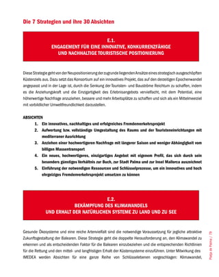 Die 7 Strategien und ihre 30 Absichten


                                       E.1.
                 ENGAGEMENT FÜR EINE INNOVATIVE, KONKURRENZFÄHIGE
                   UND NACHHALTIGE TOURISTISCHE POSITIONIERUNG


Diese Strategie geht von der Neupositionierung der zugrunde liegenden Ansätze eines strategisch ausgeschöpften
Küstenziels aus. Dazu setzt das Konsortium auf ein innovatives Projekt, das auf den derzeitigen Epochenwandel
angepasst und in der Lage ist, durch die Senkung der Touristen- und Bauströme Reichtum zu schaffen, indem
es die Anziehungskraft und die Einzigartigkeit des Erlebnisangebots vervielfacht, mit dem Potential, eine
höherwertige Nachfrage anzuziehen, bessere und mehr Arbeitsplätze zu schaffen und sich als ein Mittelmeerziel
mit vorbildlicher Umweltfreundlichkeit darzustellen.

ABSICHTEN
     1. Ein innovatives, nachhaltiges und erfolgreiches Fremdenverkehrsprojekt
     2. Aufwertung bzw. vollständige Umgestaltung des Raums und der Touristeneinrichtungen mit
         mediterraner Ausrichtung
     3. Anziehen einer hochwertigeren Nachfrage mit längerer Saison und weniger Abhängigkeit vom
         billigen Massentransport
     4. Ein neues, hochwertigeres, einzigartiges Angebot mit eigenem Profil, das sich durch sein
         besonders günstiges Verhältnis zur Buch, zur Stadt Palma und zur Insel Mallorca auszeichnet
     5. Einführung der notwendigen Ressourcen und Schlüsselprozesse, um ein innovatives und hoch
         ehrgeiziges Fremdenverkehrsprojekt umsetzen zu können




                                      E.2.
                         BEKÄMPFUNG DES KLIMAWANDELS
             UND ERHALT DER NATÜRLICHEN SySTEME ZU LAND UND ZU SEE


Gesunde Ökosysteme und eine reiche Artenvielfalt sind die notwendige Voraussetzung für jegliche attraktive
                                                                                                                 Platja de Palma / 79




Zukunftsgestaltung der Balearen. Diese Strategie geht die doppelte Herausforderung an, den Klimawandel zu
erkennen und als entscheidenden Faktor für die Balearen einzubeziehen und die entsprechenden Richtlinien
für die Rettung und den mittel- und langfristigen Erhalt der Küstensysteme einzuführen. Unter Mitwirkung des
IMEDEA werden Absichten für eine ganze Reihe von Schlüsselebenen vorgeschlagen: Klimawandel,
 