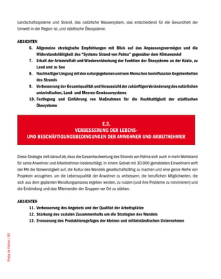 Landschaftssysteme und Strand, das natürliche Wassersystem, das entscheidend für die Gesundheit der
                       Umwelt in der Region ist, und städtische Ökosysteme.

                       ABSICHTEN
                            6. Allgemeine strategische Empfehlungen mit Blick auf das Anpassungsvermögen und die
                                Widerstandsfähigkeit des “Systems Strand von Palma” gegenüber dem Klimawandel
                            7. Erhalt der Artenvielfalt und Wiederentdeckung der Funktion der Ökosysteme an der Küste, zu
                                Land und zu See
                            8. Nachhaltiger Umgang mit den naturgegebenen und vom Menschen beeinflussten Gegebenheiten
                                des Strands
                            9. Verbesserung der Gesamtqualität und Voraussicht der zukünftigen Veränderung des natürlichen
                                unterirdischen, Land- und Meeres-Gewässersystems
                            10. Festlegung und Einführung von Maßnahmen für die Nachhaltigkeit der städtischen
                                Ökosysteme



                                                        E.3.
                                              VERBESSERUNG DER LEBENS-
                            UND BESCHÄFTIGUNGSBEDINGUNGEN DER ANWOHNER UND ARBEITNEHMER


                       Diese Strategie zielt darauf ab, dass die Gesamtaufwertung des Strands von Palma sich auch in mehr Wohlstand
                       für seine Anwohner und Arbeitnehmer niederschlägt. In einem Gebiet mit 30.000 gemeldeten Einwohnern wirft
                       der PAI die Notwendigkeit auf, die Kultur des Wandels gesellschaftsfähig zu machen und eine ganze Reihe von
                       Projekten anzugehen, um die Lebensqualität der Anwohner zu verbessern, die beruflichen Möglichkeiten, die
                       sich aus dem geplanten Wandlungsprozess ergeben werden, zu nutzen (und ihre Probleme zu minimieren) und
                       die Einbindung und das Miteinander der Gruppen vor Ort zu stärken.

                       ABSICHTEN
                            11. Verbesserung des Angebots und der Qualität der Arbeitsplätze
                            12. Stärkung des sozialen Zusammenhalts um die Strategien des Wandels
                            13. Erneuerung des Produktionsgefüges der kleinen und mittelständischen Unternehmen
Platja de Palma / 80
 