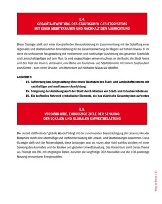 E.4.
               GESAMTAUFWERTUNG DES STÄDTISCHEN GEBIETSSySTEMS
              MIT EINER MEDITERRANEN UND NACHHALTIGEN AUSRICHTUNG



Diese Strategie stellt sich einer übergreifenden Herausforderung im Zusammenhang mit der Schaffung einer
regionalen und städtebaulichen Unterstützung für die Gesamtaufwertung der Region auf hohem Niveau. In ihr
steht die umfassende Neugestaltung mit mediterraner und nachhaltiger Ausrichtung des gesamten Stadtbilds
und Landschaftsgefüges auf dem Plan. Es wird vorgeschlagen seinen Anschluss an die Bucht, die Stadt Palma
und den Rest der Insel zu verbessern, eine Reihe von Tourismus- und Stadtelemente mit hohem Zusatznutzen
einzuführen – kurz: einen Urlaubs- und Wohnraum auf höchstem Niveau zu schaffen.

ABSICHTEN
     14. Aufwertung bzw. Umgestaltung ohne neues Wachstum des Stadt- und Landschaftssystems mit
         nachhaltiger und mediterraner Ausrichtung
     15. Steigerung der Anziehungskraft der Stadt durch Mischen von Stadt- und Urlaubserlebnissen
     16. Ein kraftvolles Netzwerk symbolischer Elemente, die das städtische Gesamtsystem aufwerten



                                          E.5.
                       VERBINDLICHE, EHRGEIZIGE ZIELE DER SENKUNG
                      DER LOKALEN UND GLOBALEN UMWELTBELASTUNG


Der derzeit stattfindende “globale Wandel” hängt mit der zunehmenden Beeinträchtigung der Lebenszyklen der
Biosphäre durch eine übermäßige und ineffiziente Nutzung der Umwelt- und Stadtleistungen zusammen. Diese
Strategie stellt sich der Notwendigkeit, diese Leistungen zwar zu nutzen aber nicht wahllos sondern mit einer
Senkung des Ausmaßes und der lokalen und globalen Umweltbelastung. Das Konsortium sieht dieses Thema
als Priorität des PAI, mit ehrgeizigen Zielen, darunter die langfristige CO2-Neutralität und die 100-prozentige
Nutzung erneuerbarer Energiequellen.                                                                              Platja de Palma / 81
 