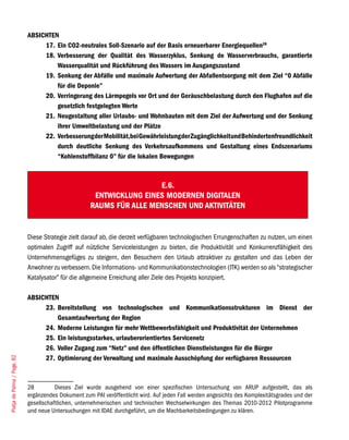 ABSICHTEN
                                  17. Ein CO2-neutrales Soll-Szenario auf der Basis erneuerbarer Energiequellen28
                                  18. Verbesserung der Qualität des Wasserzyklus, Senkung de Wasserverbrauchs, garantierte
                                      Wasserqualität und Rückführung des Wassers im Ausgangszustand
                                  19. Senkung der Abfälle und maximale Aufwertung der Abfallentsorgung mit dem Ziel “0 Abfälle
                                      für die Deponie”
                                  20. Verringerung des Lärmpegels vor Ort und der Geräuschbelastung durch den Flughafen auf die
                                      gesetzlich festgelegten Werte
                                  21. Neugestaltung aller Urlaubs- und Wohnbauten mit dem Ziel der Aufwertung und der Senkung
                                      ihrer Umweltbelastung und der Plätze
                                  22. Verbesserung der Mobilität,bei Gewährleistung der Zugänglichkeit und Behindertenfreundlichkeit
                                      durch deutliche Senkung des Verkehrsaufkommens und Gestaltung eines Endszenariums
                                      “Kohlenstoffbilanz 0” für die lokalen Bewegungen



                                                                      E.6.
                                                      ENTWICKLUNG EINES MODERNEN DIGITALEN
                                                     RAUMS FÜR ALLE MENSCHEN UND AKTIVITÄTEN


                             Diese Strategie zielt darauf ab, die derzeit verfügbaren technologischen Errungenschaften zu nutzen, um einen
                             optimalen Zugriff auf nützliche Serviceleistungen zu bieten, die Produktivität und Konkurrenzfähigkeit des
                             Unternehmensgefüges zu steigern, den Besuchern den Urlaub attraktiver zu gestalten und das Leben der
                             Anwohner zu verbessern. Die Informations- und Kommunikationstechnologien (ITK) werden so als “strategischer
                             Katalysator” für die allgemeine Erreichung aller Ziele des Projekts konzipiert.

                             ABSICHTEN
                                  23. Bereitstellung von technologischen und Kommunikationsstrukturen im Dienst der
                                      Gesamtaufwertung der Region
                                  24. Moderne Leistungen für mehr Wettbewerbsfähigkeit und Produktivität der Unternehmen
                                  25. Ein leistungsstarkes, urlauberorientiertes Servicenetz
                                  26. Voller Zugang zum “Netz” und den öffentlichen Dienstleistungen für die Bürger
                                  27. Optimierung der Verwaltung und maximale Ausschöpfung der verfügbaren Ressourcen
Platja de Palma / Page. 82




                             28         Dieses Ziel wurde ausgehend von einer spezifischen Untersuchung von ARUP aufgestellt, das als
                             ergänzendes Dokument zum PAI veröffentlicht wird. Auf jeden Fall werden angesichts des Komplexitätsgrades und der
                             gesellschaftlichen, unternehmerischen und technischen Wechselwirkungen des Themas 2010-2012 Pilotprogramme
                             und neue Untersuchungen mit IDAE durchgeführt, um die Machbarkeitsbedingungen zu klären.
 