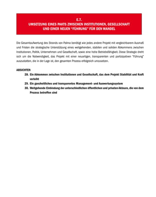 E.7.
          UMSETZUNG EINES PAKTS ZWISCHEN INSTITUTIONEN, GESELLSCHAFT
                 UND EINER NEUEN “FÜHRUNG” FÜR DEN WANDEL


Die Gesamtaufwertung des Strands von Palma benötigt wie jedes andere Projekt mit vergleichbarem Ausmaß
und Fristen die strategische Unterstützung eines weitgehenden, stabilen und soliden Abkommens zwischen
Institutionen, Politik, Unternehmen und Gesellschaft, sowie eine hohe Betriebsfähigkeit. Diese Strategie dreht
sich um die Notwendigkeit, das Projekt mit einer neuartigen, transparenten und partizipativen “Führung”
auszustatten, die in der Lage ist, den gesamten Prozess erfolgreich umzusetzen.

ABSICHTEN
     28. Ein Abkommen zwischen Institutionen und Gesellschaft, das dem Projekt Stabilität und Kraft
         verleiht
     29. Ein ganzheitliches und transparentes Management- und Auswertungssystem
     30. Weitgehende Einbindung der unterschiedlichen öffentlichen und privaten Akteure, die von dem
         Prozess betroffen sind
 