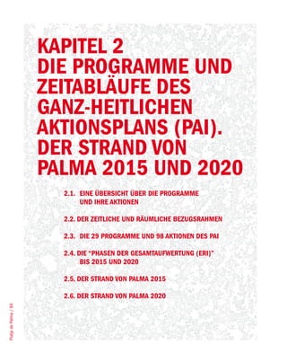 KAPITEL 2
                       DIE PROGRAMME UND
                       ZEITABLÄUFE DES
                       GANZ-HEITLICHEN
                       AKTIONSPLANS (PAI).
                       DER STRAND VON
                       PALMA 2015 UND 2020
                         2.1. EINE ÜBERSICHT ÜBER DIE PROGRAMME
                              UND IHRE AKTIONEN

                         2.2. DER ZEITLICHE UND RÄUMLICHE BEZUGSRAHMEN

                         2.3. DIE 29 PROGRAMME UND 98 AKTIONEN DES PAI

                         2.4. DIE “PHASEN DER GESAMTAUFWERTUNG (ERI)”
                               BIS 2015 UND 2020

                         2.5. DER STRAND VON PALMA 2015

                         2.6. DER STRAND VON PALMA 2020
Platja de Palma / 84
 