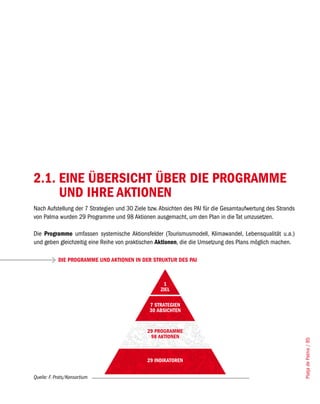 2.1. EINE ÜBERSICHT ÜBER DIE PROGRAMME
     UND IHRE AKTIONEN
Nach Aufstellung der 7 Strategien und 30 Ziele bzw. Absichten des PAI für die Gesamtaufwertung des Strands
von Palma wurden 29 Programme und 98 Aktionen ausgemacht, um den Plan in die Tat umzusetzen.

Die Programme umfassen systemische Aktionsfelder (Tourismusmodell, Klimawandel, Lebensqualität u.a.)
und geben gleichzeitig eine Reihe von praktischen Aktionen, die die Umsetzung des Plans möglich machen.

            DIE PROGRAMME UND AKTIONEN IN DER STRUKTUR DES PAI



                                                    1
                                                   ZIEL

                                               7 STRATEGIEN
                                               30 ABSICHTEN


                                              29 PROGRAMME
                                               98 AKTIONEN
                                                                                                             Platja de Palma / 85




                                              29 INDIKATOREN


Quelle: F. Prats/Konsortium
 