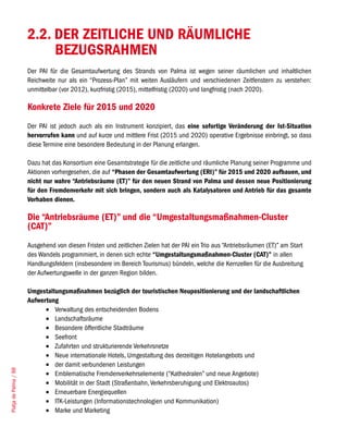 2.2. DER ZEITLICHE UND RÄUMLICHE
                            BEZUGSRAHMEN
                       Der PAI für die Gesamtaufwertung des Strands von Palma ist wegen seiner räumlichen und inhaltlichen
                       Reichweite nur als ein “Prozess-Plan” mit weiten Ausläufern und verschiedenen Zeitfenstern zu verstehen:
                       unmittelbar (vor 2012), kurzfristig (2015), mittelfristig (2020) und langfristig (nach 2020).

                       Konkrete Ziele für 2015 und 2020
                       Der PAI ist jedoch auch als ein Instrument konzipiert, das eine sofortige Veränderung der Ist-Situation
                       hervorrufen kann und auf kurze und mittlere Frist (2015 und 2020) operative Ergebnisse einbringt, so dass
                       diese Termine eine besondere Bedeutung in der Planung erlangen.

                       Dazu hat das Konsortium eine Gesamtstrategie für die zeitliche und räumliche Planung seiner Programme und
                       Aktionen vorhergesehen, die auf “Phasen der Gesamtaufwertung (ERI)” für 2015 und 2020 aufbauen, und
                       nicht nur wahre “Antriebsräume (ET)” für den neuen Strand von Palma und dessen neue Positionierung
                       für den Fremdenverkehr mit sich bringen, sondern auch als Katalysatoren und Antrieb für das gesamte
                       Vorhaben dienen.

                       Die “Antriebsräume (ET)” und die “Umgestaltungsmaßnahmen-Cluster
                       (CAT)”
                       Ausgehend von diesen Fristen und zeitlichen Zielen hat der PAI ein Trio aus “Antriebsräumen (ET)” am Start
                       des Wandels programmiert, in denen sich echte “Umgestaltungsmaßnahmen-Cluster (CAT)” in allen
                       Handlungsfeldern (insbesondere im Bereich Tourismus) bündeln, welche die Kernzellen für die Ausbreitung
                       der Aufwertungswelle in der ganzen Region bilden.

                       Umgestaltungsmaßnahmen bezüglich der touristischen Neupositionierung und der landschaftlichen
                       Aufwertung
                             •	 Verwaltung des entscheidenden Bodens
                             •	 Landschaftsräume
                             •	 Besondere öffentliche Stadträume
                             •	 Seefront
                             •	 Zufahrten und strukturierende Verkehrsnetze
                             •	 Neue internationale Hotels, Umgestaltung des derzeitigen Hotelangebots und
                             •	 der damit verbundenen Leistungen
Platja de Palma / 88




                             •	 Emblematische Fremdenverkehrselemente (“Kathedralen” und neue Angebote)
                             •	 Mobilität in der Stadt (Straßenbahn, Verkehrsberuhigung und Elektroautos)
                             •	 Erneuerbare Energiequellen
                             •	 ITK-Leistungen (Informationstechnologien und Kommunikation)
                             •	 Marke und Marketing
 