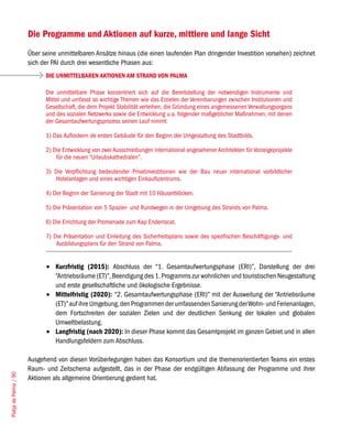 Die Programme und Aktionen auf kurze, mittlere und lange Sicht
                       Über seine unmittelbaren Ansätze hinaus (die einen laufenden Plan dringender Investition vorsehen) zeichnet
                       sich der PAI durch drei wesentliche Phasen aus:
                             DIE UNMITTELBAREN AKTIONEN AM STRAND VON PALMA

                             Die unmittelbare Phase konzentriert sich auf die Bereitstellung der notwendigen Instrumente und
                             Mittel und umfasst so wichtige Themen wie das Erzielen der Vereinbarungen zwischen Institutionen und
                             Gesellschaft, die dem Projekt Stabilität verleihen, die Gründung eines angemessenen Verwaltungsorgans
                             und des sozialen Netzwerks sowie die Entwicklung u.a. folgender maßgeblicher Maßnahmen, mit denen
                             der Gesamtaufwertungsprozess seinen Lauf nimmt:

                             1) Das Auflockern de ersten Gebäude für den Beginn der Umgestaltung des Stadtbilds.

                             2) Die Entwicklung von zwei Ausschreibungen international angesehener Architekten für Vorzeigeprojekte
                                 für die neuen “Urlaubskathedralen”.

                             3) Die Verpflichtung bedeutender Privatinvestitionen wie der Bau neuer international vorbildlicher
                                Hotelanlagen und eines wichtigen Einkaufszentrums.

                             4) Der Beginn der Sanierung der Stadt mit 10 Häuserblöcken.

                             5) Die Präsentation von 5 Spazier- und Rundwegen in der Umgebung des Strands von Palma.

                             6) Die Errichtung der Promenade zum Kap Enderrocat.

                             7) Die Präsentation und Einleitung des Sicherheitsplans sowie des spezifischen Beschäftigungs- und
                                 Ausbildungsplans für den Strand von Palma.


                             •	 Kurzfristig (2015): Abschluss der “1. Gesamtaufwertungsphase (ERI)”, Darstellung der drei
                                “Antriebsräume (ET)”, Beendigung des 1. Programms zur wohnlichen und touristischen Neugestaltung
                                und erste gesellschaftliche und ökologische Ergebnisse.
                             •	 Mittelfristig (2020): “2. Gesamtaufwertungsphase (ERI)” mit der Ausweitung der “Antriebsräume
                                (ET)” auf ihre Umgebung, den Programmen der umfassenden Sanierung der Wohn- und Ferienanlagen,
                                dem Fortschreiten der sozialen Zielen und der deutlichen Senkung der lokalen und globalen
                                Umweltbelastung.
                             •	 Langfristig (nach 2020): In dieser Phase kommt das Gesamtprojekt im ganzen Gebiet und in allen
                                Handlungsfeldern zum Abschluss.

                       Ausgehend von diesen Vorüberlegungen haben das Konsortium und die themenorientierten Teams ein erstes
                       Raum- und Zeitschema aufgestellt, das in der Phase der endgültigen Abfassung der Programme und ihrer
Platja de Palma / 90




                       Aktionen als allgemeine Orientierung gedient hat.
 