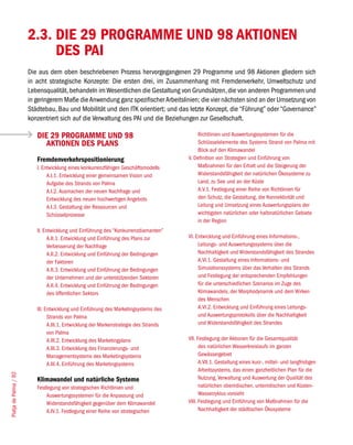 2.3. DIE 29 PROGRAMME UND 98 AKTIONEN
                            DES PAI
                       Die aus dem oben beschriebenen Prozess hervorgegangenen 29 Programme und 98 Aktionen gliedern sich
                       in acht strategische Konzepte: Die ersten drei, im Zusammenhang mit Fremdenverkehr, Umweltschutz und
                       Lebensqualität, behandeln im Wesentlichen die Gestaltung von Grundsätzen, die von anderen Programmen und
                       in geringerem Maße die Anwendung ganz spezifischer Arbeitslinien; die vier nächsten sind an der Umsetzung von
                       Städtebau, Bau und Mobilität und den ITK orientiert; und das letzte Konzept, die “Führung” oder “Governance”
                       konzentriert sich auf die Verwaltung des PAI und die Beziehungen zur Gesellschaft.

                          DIE 29 PROGRAMME UND 98                                          Richtlinien und Auswertungssystemen für die
                             AKTIONEN DES PLANS                                            Schlüsselelemente des Systems Strand von Palma mit
                                                                                           Blick auf den Klimawandel
                          Fremdenverkehrspositionierung                                V. Definition von Strategien und Einführung von
                          I. Entwicklung eines konkurrenzfähigen Geschäftsmodells          Maßnahmen für den Erhalt und die Steigerung der
                               A.I.1. Entwicklung einer gemeinsamen Vision und             Widerstandsfähigkeit der natürlichen Ökosysteme zu
                               Aufgabe des Strands von Palma                               Land, zu See und an der Küste
                               A.I.2. Ausmachen der neuen Nachfrage und                    A.V.1. Festlegung einer Reihe von Richtlinien für
                               Entwicklung des neuen hochwertigen Angebots                 den Schutz, die Gestaltung, die Konnektivität und
                               A.I.3. Gestaltung der Ressourcen und                        Leitung und Umsetzung eines Auswertungsplans der
                               Schüsselprozesse                                            wichtigsten natürlichen oder halbnatürlichen Gebiete
                                                                                           in der Region
                          II. Entwicklung und Einführung des “Konkurrenzdiamanten”
                                A.II.1. Entwicklung und Einführung des Plans zur       VI. Entwicklung und Einführung eines Informations-,
                                Verbesserung der Nachfrage                                  Leitungs- und Auswertungssystems über die
                                A.II.2. Entwicklung und Einführung der Bedingungen          Nachhaltigkeit und Widerstandsfähigkeit des Strandes
                                der Faktoren                                                A.VI.1. Gestaltung eines Informations- und
                                A.II.3. Entwicklung und Einführung der Bedingungen          Simulationssystems über das Verhalten des Strands
                                der Unternehmen und der unterstützenden Sektoren            und Festlegung der entsprechenden Empfehlungen
                                A.II.4. Entwicklung und Einführung der Bedingungen          für die unterschiedlichen Szenarios im Zuge des
                                des öffentlichen Sektors                                    Klimawandels, der Morphodynamik und dem Wirken
                                                                                            des Menschen
                          III. Entwicklung und Einführung des Marketingsystems des          A.VI.2. Entwicklung und Einführung eines Leitungs-
                                Strands von Palma                                           und Auswertungsprotokolls über die Nachhaltigkeit
                                A.III.1. Entwicklung der Markenstrategie des Strands        und Widerstandsfähigkeit des Strandes
                                von Palma
                                A.III.2. Entwicklung des Marketingplans                VII. Festlegung der Aktionen für die Gesamtqualität
                                A.III.3. Entwicklung des Finanzierungs- und                  des natürlichen Wasserkreislaufs im ganzen
                                Managementsystems des Marketingsystems                       Gewässergebiet
                                A.III.4. Einführung des Marketingsystems                     A.VII.1. Gestaltung eines kurz-, mittel- und langfristigen
                                                                                             Arbeitssystems, das einen ganzheitlichen Plan für die
Platja de Palma / 92




                          Klimawandel und natürliche Systeme                                 Nutzung, Verwaltung und Auswertung der Qualität des
                          Festlegung von strategischen Richtlinien und                       natürlichen oberirdischen, unterirdischen und Küsten-
                              Auswertungssystemen für die Anpassung und                      Wasserzyklus vorsieht
                              Widerstandsfähigkeit gegenüber dem Klimawandel           VIII. Festlegung und Einführung von Maßnahmen für die
                              A.IV.1. Festlegung einer Reihe von strategischen               Nachhaltigkeit der städtischen Ökosysteme
 