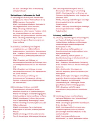 der neuen Entwicklungen durch die Verschiebung           XVIII. Entwicklung und Einführung eines Plans zur
                           strategischer Bauten                                          Bewertung und Optimierung der Lärmbelastung
                                                                                         A.XVIII.1. Entwicklung des Plans zur Bewertung und
                       Metabolismus – Leistungen der Stadt                               Optimierung der Lärmbelastung in der Umgebung des
                       XV. Entwicklung und Einführung eines abschließenden               Strands von Palma
                            Energieszenarios mit einer “Kohlenstoffbilanz 0” und         A.XVIII.2. Entwicklung und Einführung der notwendigen
                            100% erneuerbaren Energiequellen                             Verbesserungsarbeiten an den wichtigsten
                            A.XV.1. Entwicklung des detaillierten Masterplans für        Straßenstrukturen
                            die Energieeffizienz des Strands von Palma                   A.XVIII.3. Entwicklung und Einführung der notwendigen
                            A.XV.2. Entwicklung und Einführung von                       Verbesserungsarbeiten an der wichtigsten
                            Energiesystemen auf der Basis der Produktion mithilfe        Flughafenstruktur
                            von erneuerbaren Ressourcen und intelligenten
                            Verteilungs- und Speichernetzen am Strand von Palma     Bebauung und Mobilität
                            A.XV.3. Entwicklung und Einführung von Feldern          XIX. Entwicklung und Einführung eines Zertifizierungsplans
                            erneuerbarer Energien im Zusammenhang mit dem                und –Systems für die Gesamtumstrukturierung
                            Strand von Palma                                             (und den Neubau) der Touristen- und Wohnbauten
                                                                                         zur Reduzierung der Umweltbelastung und der
                       XVI. Entwicklung und Einführung eines möglichst                   Touristenplätze um 50%
                            wenig belastenden und möglichst effizienten                  A.XIX.1. Entwicklung des Führungsplans zur
                            Verwaltungssystems des städtischen Wasserkreislaufs          Gesamtumstrukturierung des Wohnparks und seiner
                            A.XVI.1. Entwicklung des Führungsplans zur Sanierung         ergänzenden Angebote
                            und Modernisierung der Wassernetze am Strand von             A.XIX.2. Entwicklung des Führungsplans zur
                            Palma                                                        Gesamtumstrukturierung der Urlaubsunterkünfte und
                            A.XVI.2. Entwicklung und Einführung von                      ihrer ergänzenden Angebote
                            Verbesserungen im Sanitärnetz des Strands von Palma          A.XIX.3. Entwicklung einer spezifischen Zertifizierung
                            und am Regenwasserablaufnetz und dem Pla de Sant             für den Strand von Palma und des dafür notwendigen
                            Jordi                                                        Instruments
                            A.XVI.3. Entwicklung und Einführung von neuen                A.XIX.4. Einführung des Führungsplans zur
                            nachhaltigen Ablaufsystemen in das Regenwassernetz           nachhaltig ausgelegten Gesamtumstrukturierung des
                            des Strands von Palma                                        Hotelangebots
                            A.XVI.4. Entwicklung und Einführung von                      A.XIX.5. Einführung des Führungsplans zur nachhaltig
                            Verbesserungen am Versorgungsnetz und neue                   ausgelegten Gesamtumstrukturierung des Wohnparks
                            Strukturen zur Versorgung mit aufbereitetem Wasser           A.XIX.6. Entwicklung und Einführung der
                            am Strand von Palma                                          Umstrukturierung bzw. Erneuerung des sozialen,
                                                                                         geschäftlichen und tertiären Versorgungsnetzes
                       XVII. Entwicklung und Einführung eines Abfall-                    A.XIX.7. Entwicklung und Einführung der
                            Entsorgungssystems mit möglichst wenigen                     Umstrukturierung der architektonisch interessanten
                            Reststoffen und dem Ziel “0 Abfälle für die Deponie”         Bauten
                            A.XVII.1. Entwicklung des konkreten Entsorgungsplans
                            für die Bauabfälle der Arbeiten vom Strand von Palma    XX. Entwicklung und Leitung eines Plans für eine
                            A.XVII.2. Entwicklung und Einführung des konkreten           nachhaltige Mobilität mit einer “Kohlenstoffbilanz 0”
                            Plans für die nachhaltige Müllentsorgung in Hotels           für die lokalen Bewegungen
                            A.XVII.3. Entwicklung und Einführung des Ausbaus der         A.XX.1. Entwicklung des ganzheitlichen Mobilitätsplans
                            Müllsammelstrukturen                                         für den Strand von Palma
Platja de Palma / 94




                            A.XVII.4. Entwicklung des Plan zur nachhaltigen              A.XX.2. Entwicklung und Einführung einer neuen
                            Verwaltung der an den Strand von Palma gelieferten           Straßenordnung für den Strand von Palma mit
                            Produkte                                                     der notwendigen öffentlichen Infrastruktur für die
                            A.XVII.5. Entwicklung und Einführung des konkreten           elektrische Mobilität
                            Plans für die nachhaltige Müllentsorgung für Anwohner        A.XX.3. Entwicklung und Einführung der
                                                                                         Anschlussstelle Can Pastilla, der speziellen Plattform
 