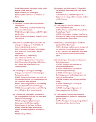 für die Straßenbahn und ihre Anlagen und das mobile     XXV. Entwicklung und Einführung eines ITK-Systems für
    Material, das hier fahren wird                              die Leitung und Kommunikation des Plans und des
    A.XX.4. Entwicklung und Einführung des                      Prozesses
    Warenkonsolidierungszentrums für den Strand von             A.XXV.1. Entwicklung und Einführung eines ITK-
    Palma                                                       Systems für die Leitung und Kommunikation des Plans
                                                                und des Prozesses
ITK-Leistungen
XXI. Planung und Einführung eines ortsunabhängigen          “Governance”
     Gesamtsystems                                          XXVI. Entwicklung und Umsetzung eines Plans für die
     A.XXI.1. Untersuchung, Gestaltung und Entwicklung          institutionellen Beziehungen
     eines Kommunikationsnetzes                                 A.XXVI.1. Verfassen und Beschließen der spezifischen
     A.XX.2. Untersuchung, Entwicklung und Einführung des       Gesetze für das Projekt
     Wandlernetzes                                              A.XXVI.2. Entwicklung und Umsetzung eines Plans zur
     A.XX.3. Untersuchung, Entwicklung und Einführung der       Information der Regierungs- und Oppositionsgruppen
     Servicestruktur                                            und der politischen Organisationen

XXII. Entwicklung und Einführung von Instrumenten und       XXVII. Entwicklung und Umsetzung eines Plans für die
     Leistungen zur Steigerung der Produktivität und            gesellschaftlichen Beziehungen
     Konkurrenzfähigkeit der Unternehmen                        A.XXVII.1 Gestaltung des Diskurses, der Konzepte und
     A.XXII.1. Untersuchung, Gestaltung und Entwicklung         der Botschaften zur Unterstützung des Projekts
     eines Systems zum Datenaustausch zwischen                  A.XXVII.2. Gestaltung und Bekanntgabe des Projekts
     Unternehmen                                                auf staatlicher, europäischer und internationaler
     A.XXII.2. Entwicklung und Einführung                       Ebene
     eines umfassenden Vertriebs- und
     Verkaufsförderungssystems für die Unternehmen          XXVIII. Entwicklung und Förderung eines weitfassenden
     A.XXII.3. Untersuchung, Entwicklung und Einführung         Einbindungsprozesses
     des Prozesses des “Aktiven Zuhörens” von                   A.XXVIII.1. Entwicklung und Ausführung von
     Unternehmensseite                                          gebietsbezogenen Workshops
                                                                A.XXVIII.2. Entwicklung und Ausführung von
XXIII. Entwicklung und Einführung der notwendigen               branchenbezogenen Workshops
     Leistungen und Instrumente zur Unterstützung des           A.XXVIII.3. Entwicklung und Ausführung des
     Tourismus-Lebenszyklus                                     Einbindungsprozesses des Stadtbauplans und des
     A.XXIII.1. Untersuchung, Entwicklung und Einführung        Ganzheitlichen Aktionsplans
     der notwendigen Prozesse zum einmaligen Ausmachen          A.XXVIII.4. Entwicklung und Ausführung des Bürger-
     des Touristen und seines Verhaltens                        Boards
     A.XXIII.2. Untersuchung, Entwicklung und Einführung        A.XXVIII.5. Entwicklung und Ausführung der
     eines Push-Systems für die Touristenleistungen             Jahresversammlung
     A.XXIII.3. Untersuchung, Entwicklung und Einführung        A.XXVIII.6. Gestaltung und Organisation der
     eines Pull-Systems für die Touristenleistungen             Auswertungsausschüsse der Arbeiten

XXIV. Entwicklung und Einführung von Instrumenten für       XXIX. Entwicklung und Einführung eines Systems für
    den bedarfsgerechten Zugang zum Netz und zu allen           eine transparente und ganzheitliche Leitung für das
    öffentlichen Dienstleistungen                               gesamte Projekt
    A.XXIV.1. Katalogisierung, Optimierung und                  A.XXIX.1. Planung und Umsetzung eines ganzheitlichen
                                                                                                                       Platja de Palma / 95




    Mechanisierung der öffentlichen digitalen                   Leitungsteams für den Strand von Palma
    Serviceleistungen für den Strand von Palma
    A.XXIV.2. Einzigartiger Zugang des öffentlichen
    digitalen Serviceleistungsangebots am Strand von
    Palma
    A.XXIV.3. Bildung und Arbeit
 