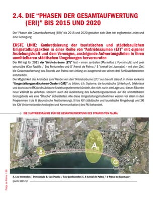 2.4. DIE “PHASEN DER GESAMTAUFWERTUNG
                            (ERI)” BIS 2015 UND 2020
                       Die “Phasen der Gesamtaufwertung (ERI)” bis 2015 und 2020 gestalten sich über drei ergänzende Linien und
                       eine Bedingung:

                       ERSTE LINIE: Konkretisierung der touristischen und städtebaulichen
                       Umgestaltungsaktion in einer Reihe von “Antriebsräumen (ET)” mit eigener
                       Anziehungskraft und dem Vermögen, ansteigende Aufwertungslinien in ihren
                       unmittelbaren städtischen Umgebungen hervorzurufen
                       Der PAI legt für 2015 der “Antriebsräume (ET)” fest – einen zentralen (Maravillas / Porciúncula) und zwei
                       sekundäre (Can Pastilla / Ses Fontanelles und S´Arenal de Palma / S´Arenal de Llucmajor) – mit dem Ziel,
                       die Gesamtaufwertung des Strands von Palma von Anfang an ausgehend von seinen drei Schlüsselbereichen
                       anzutreiben.
                       Die Möglichkeit des Anstoßes zum Wandel von den “Antriebsräume (ET)” aus beruht darauf, in ihnen konkrete
                       “Umgestaltungsmaßnahmen-Cluster (CAT)” zu bilden, d.h. Systeme, die touristische (Unterkunft, Erlebnisse
                       und touristische ITK) und städtische Anziehungselemente bündeln, die nicht nur in der Lage sind, diesen Räumen
                       neue Vitalität zu verleihen, sondern auch die Ausbreitung des Aufwertungsprozesses auf die unmittelbaren
                       Grenzgebiete wie eine “Öllache” sicherstellen. Alle diese Umgestaltungsmaßnahmen werden vor allem in den
                       Programmen I bis III (touristische Positionierung), XI bis XIV (städtische und touristische Umgebung) und XXI
                       bis XXV (Informationstechnologien und Kommunikation) des PAI behandelt.

                                 DIE 3 ANTRIEBSRÄUME FÜR DIE GESAMTAUFWERTUNG DES STRANDS VON PALMA
Platja de Palma / 96




                       A. Les Meravelles – Porciúncula B. Can Pastila / Ses Quelleanelles C. S’Arenal de Palma / S’Arenal de Llucmajor»
                       Quelle: WEST 8
 