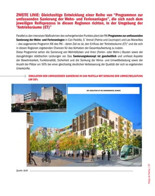ZWEITE LINIE: Gleichzeitige Entwicklung einer Reihe von “Programmen zur
umfassenden Sanierung der Wohn- und Ferienanlagen”, die sich nach dem
jeweiligen Reifeprozess in diesen Regionen richten, in der Umgebung der
“Antriebsräume (ET)”
Parallel zu den intensiven Maßnahmen des vorhergehenden Punktes plant der PAI Programme zur umfassenden
Sanierung der Wohn- und Ferienanlagen in Can Pastilla, S´Arenal (Palma und Llucmajor) und Las Maravillas
– das sogenannte Programm XIX des PAI – deren Ziel es ist, den Einfluss der “Antriebsräume (ET)” und die sich
in diesen Regionen ergebenden Chancen für das Vorhaben der Gesamtaufwertung zu nutzen.
Diese Programme sehen die Sanierung von Wohnblöcken und ihren (Ferien- oder Wohn-) Bauten sowie der
dazugehörigen städtischen Leistungen vor. Das Sanierungskonzept ist ganzheitlich und umfasst Aspekte
der Bewohnbarkeit, Funktionalität, Sicherheit und die Senkung der Klima- und Umweltbelastung sowie der
Anzahl der Plätze um 50% bei einer gleichzeitig deutlichen Verbesserung der Qualität der sich so ergebenden
Unterkünfte.

               SIMULATION DER UMFASSENDEN SANIERUNG IN CAN PASTILLA MIT SENKUNG DER UMWELTBELASTUNG
               UM 50%


                                                            50% REDUCTION OF THE ENVIRONMENTAL BURDEN




                                                                                                                Platja de Palma / 97




Quelle: AUIA
 
