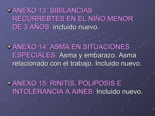 ANEXO 13: SIBILANCIASANEXO 13: SIBILANCIAS
RECURREBTES EN EL NIÑO MENORRECURREBTES EN EL NIÑO MENOR
DE 3 AÑOS:DE 3 AÑOS: incluido nuevo.incluido nuevo.
ANEXO 14: ASMA EN SITUACIONESANEXO 14: ASMA EN SITUACIONES
ESPECIALES:ESPECIALES: Asma y embarazo. AsmaAsma y embarazo. Asma
relacionado con el trabajo. Incluido nuevo.relacionado con el trabajo. Incluido nuevo.
ANEXO 15: RINITIS, POLIPOSIS EANEXO 15: RINITIS, POLIPOSIS E
INTOLERANCIA A AINES:INTOLERANCIA A AINES: Incluido nuevo.Incluido nuevo.
 