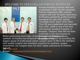 Preecha Aesthetic Institute (PAI) was
                                     established in 2001 by the renowned
                                     Preecha Tiewtranon, MD, a plastic
                                     surgeon with over 30 years experience.
                                     Dr.Preecha started his professional by
                                     managing his own clinic named
                                     "Chonlada Clinic" from 1978-2002.
                                     Then PAI was established and operated
                                     from 2001-2008 in one of the best
                                     international standard hospitals in
                                     Bangkok, Thailand. Now PAI has been
                                     expanded to the new location at
Whilst performing most types of plastic surgery procedures, in
                                     Sukumvit 55 (Thong Lo) since
addition, Dr.Preecha has enhanced the quality of services by providing the
                                     December 2009.
biggest group of professional plastic surgeon team of PAI to the members.
Each qualify surgeon has individual expertise for aesthetic surgery
importantly; our surgeon team has been highly selected by Dr.Preecha
himself.
URL – pai.co.th
Blogger - preechaaestheticinstitute.blogspot.com
 