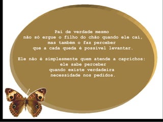 Pai de verdade mesmo  não só ergue o filho do chão quando ele cai, mas também o faz perceber  que a cada queda é possível levantar. Ele não é simplesmente quem atende a caprichos:  ele sabe perceber quando existe verdadeira  necessidade nos pedidos. 
