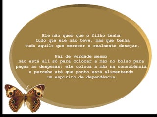 Ele não quer que o filho tenha  tudo que ele não teve, mas que tenha tudo aquilo que merecer e realmente desejar. Pai de verdade mesmo  não está ali só para colocar a mão no bolso para  pagar as despesas: ele coloca a mão na consciência  e percebe até que ponto está alimentando  um espírito de dependência. 