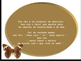 Ele não é um condutor de destinos,  mas sim o farol que aponta para um caminho de honestidade e de Bem. Pai de verdade mesmo  não diz " Faça isto " ou " faça aquilo " ,  mas sim " tente fazer o melhor  de acordo com o que você já sabe " . 