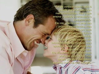 Pai de verdade mesmo não é aquele que providencia as melhores escolas, mas o que ensina o quanto é necessário o conhecimento. Ele não orienta com base nas próprias experiências, mas demonstra que em cada experiência existe uma lição a ser aprendida. Pai de verdade mesmo não coloca modelos de conduta, mas aponta aqueles cujas condutas não devem ser seguidas. Ele não sonha com determinada profissão para o filho, mas deseja grande e verdadeiro sucesso com sua real vocação. 