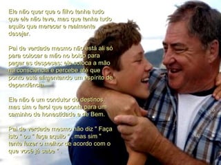 Ele não quer que o filho tenha tudo que ele não teve, mas que tenha tudo aquilo que merecer e realmente desejar. Pai de verdade mesmo não está ali só para colocar a mão no bolso para pagar as despesas: ele coloca a mão na consciência e percebe até que ponto está alimentando um espírito de dependência. Ele não é um condutor de destinos, mas sim o farol que aponta para um caminho de honestidade e de Bem. Pai de verdade mesmo não diz " Faça isto " ou " faça aquilo " , mas sim " tente fazer o melhor de acordo com o que você já sabe " . 