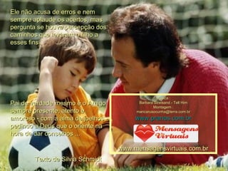 Ele não acusa de erros e nem sempre aplaude os acertos, mas pergunta se houve percepção dos caminhos que levaram o filho a esses fins. Pai de verdade mesmo é o Amigo sempre presente, atento e amoroso - com a alma de joelhos - pedindo a Deus que o oriente na hora de dar conselhos ...  Texto de Silvia Schmidt Música : Barbara Streisand - Tell Him Montagem : [email_address] www.pranos.com.br www.mensagensvirtuais.com.br 