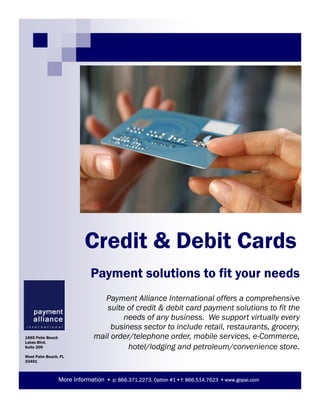 Credit & Debit Cards
Payment Alliance International offers a comprehensive
suite of credit & debit card payment solutions to fit the
needs of any business. We support virtually every
business sector to include retail, restaurants, grocery,
mail order/telephone order, mobile services, e-Commerce,
hotel/lodging and petroleum/convenience store.
Payment solutions to fit your needs
More Information p: 866.371.2273, Option #1 f: 866.514.7623 www.gopai.com
1665 Palm Beach
Lakes Blvd.
Suite 200
West Palm Beach, FL
33401
 