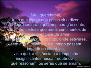 Meu querido pai, tudo que digo e que posso vir a dizer, não representará o que meu coração sente, mas tenho certeza que meus sentimentos de agradecimentos e de amor, entrarão em sintonia, contigo, onde estiveres, sem que à distância e o tempo possam impedir ou alterá-los, visto que, à distância e o tempo são insignificantes nessa freqüência,  que ressonam  os seres que se amam. 