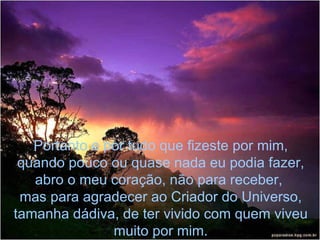 Portanto e por tudo que fizeste por mim, quando pouco ou quase nada eu podia fazer, abro o meu coração, não para receber,  mas para agradecer ao Criador do Universo, tamanha dádiva, de ter vivido com quem viveu muito por mim. 