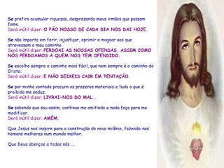 Se  prefiro acumular riquezas, desprezando meus irmãos que passam fome. Será inútil dizer:  O PÃO NOSSO DE CADA DIA NOS DAI HOJE. Se  não importo em ferir, injustiçar, oprimir e magoar aos que atravessam o meu caminho Será inútil dizer:  PERDOAI AS NOSSAS OFENSAS, ASSIM COMO NÓS PERDOAMOS A QUEM NOS TEM OFENDIDO. Se  escolho sempre o caminho mais fácil, que nem sempre é o caminho do Cristo. Será inútil dizer:  E NÃO DEIXEIS CAIR EM TENTAÇÃO. Se  por minha vontade procuro os prazeres materiais e tudo o que é proibido me seduz. Será inútil dizer:  LIVRAI-NOS DO MAL .... Se  sabendo que sou assim, continuo me omitindo e nada faço para me modificar. Será inútil dizer:  AMÉM. Que Jesus nos inspire para a construção do novo milênio, fazendo-nos homens melhores num mundo melhor. Que Deus abençoe a todos nós .... 