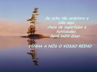 Se acho tão sedutora a vida aqui, cheia de supérfulos e futilidades. Será inútil dizer : VENHA A NÓS O VOSSO REINO 