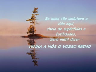Se acho tão sedutora a vida aqui, cheia de supérfulos e futilidades. Será inútil dizer : VENHA A NÓS O VOSSO REINO 