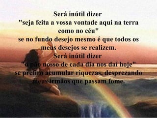 Será inútil dizer  "seja feita a vossa vontade aqui na terra como no céu" se no fundo desejo mesmo é que todos os meus desejos se realizem. Será inútil dizer  "o pão nosso de cada dia nos daí hoje" se prefiro acumular riquezas, desprezando meus irmãos que passam fome. 