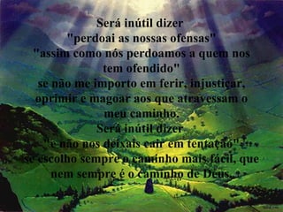 Será inútil dizer  "perdoai as nossas ofensas" "assim como nós perdoamos a quem nos tem ofendido" se não me importo em ferir, injustiçar, oprimir e magoar aos que atravessam o meu caminho. Será inútil dizer  "e não nos deixais cair em tentação" se escolho sempre o caminho mais fácil, que nem sempre é o caminho de Deus. 