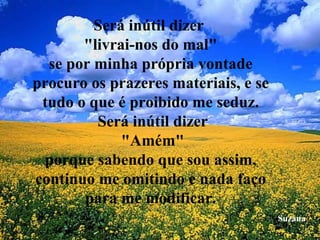 Será inútil dizer  "livrai-nos do mal" se por minha própria vontade procuro os prazeres materiais, e se tudo o que é proibido me seduz.  Será inútil dizer  "Amém" porque sabendo que sou assim, continuo me omitindo e nada faço para me modificar. Suzana 