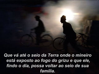 Que vá até o seio da Terra onde o mineiro está exposto ao fogo do grizu e que ele, findo o dia, possa voltar ao seio de sua família. 